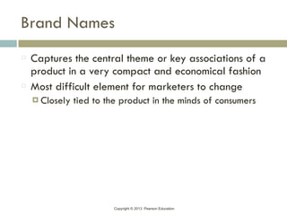 Copyright © 2013 Pearson Education
Brand Names
Captures the central theme or key associations of a
product in a very compact and economical fashion
Most difficult element for marketers to change
! Closely tied to the product in the minds of consumers
 