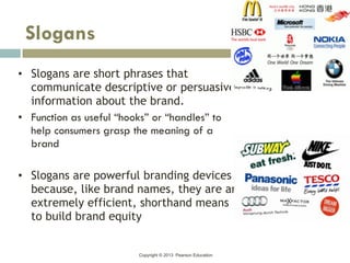 Copyright © 2013 Pearson Education
• Slogans are short phrases that
communicate descriptive or persuasive
information about the brand.
• Function as useful “hooks” or “handles” to
help consumers grasp the meaning of a
brand
• Slogans are powerful branding devices
because, like brand names, they are an
extremely efficient, shorthand means
to build brand equity
Slogans
 