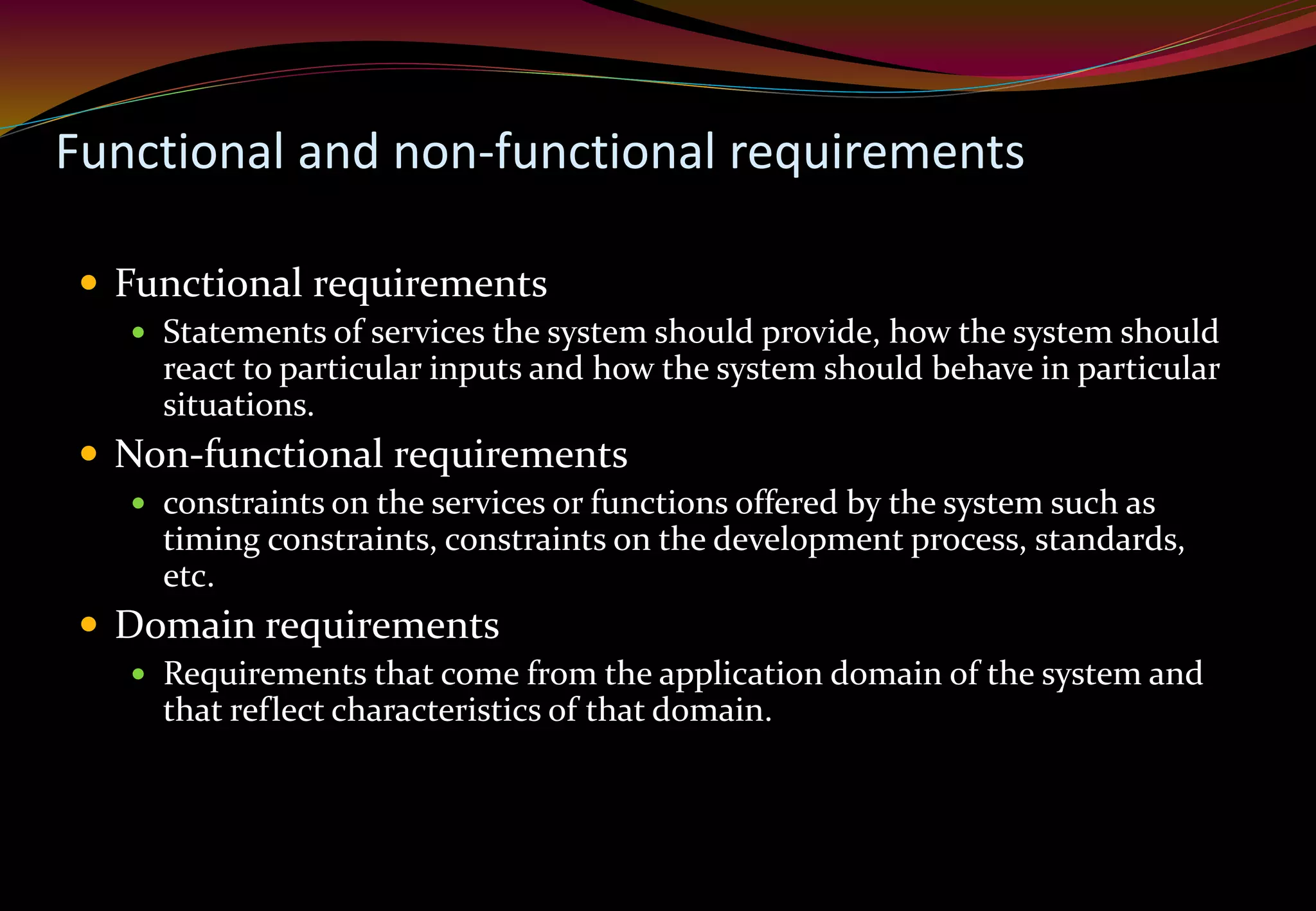 Functional and non-functional requirements
 Functional requirements
 Statements of services the system should provide, how the system should
react to particular inputs and how the system should behave in particular
situations.
 Non-functional requirements
 constraints on the services or functions offered by the system such as
timing constraints, constraints on the development process, standards,
etc.
 Domain requirements
 Requirements that come from the application domain of the system and
that reflect characteristics of that domain.
 