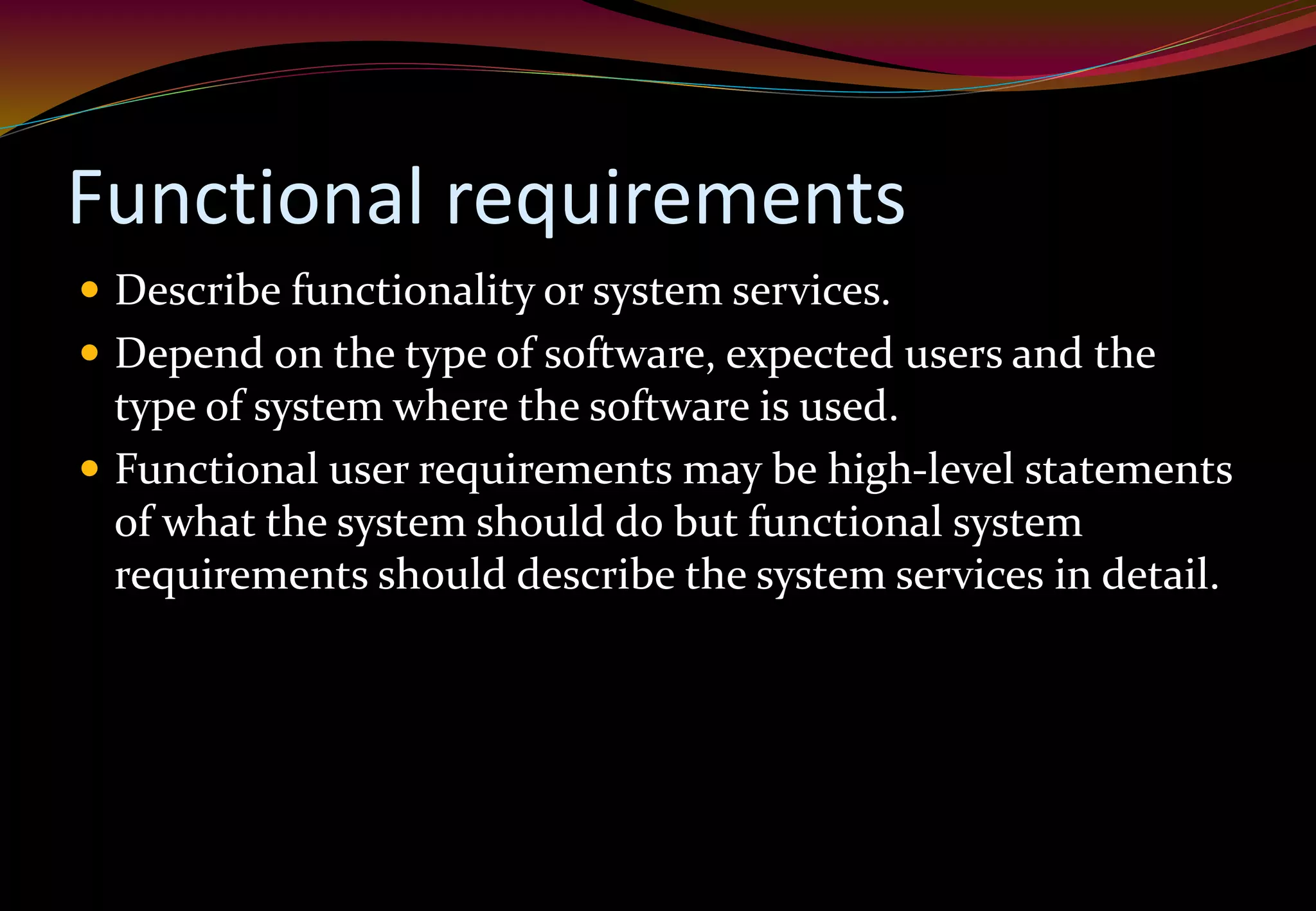 Functional requirements
 Describe functionality or system services.
 Depend on the type of software, expected users and the
type of system where the software is used.
 Functional user requirements may be high-level statements
of what the system should do but functional system
requirements should describe the system services in detail.
 