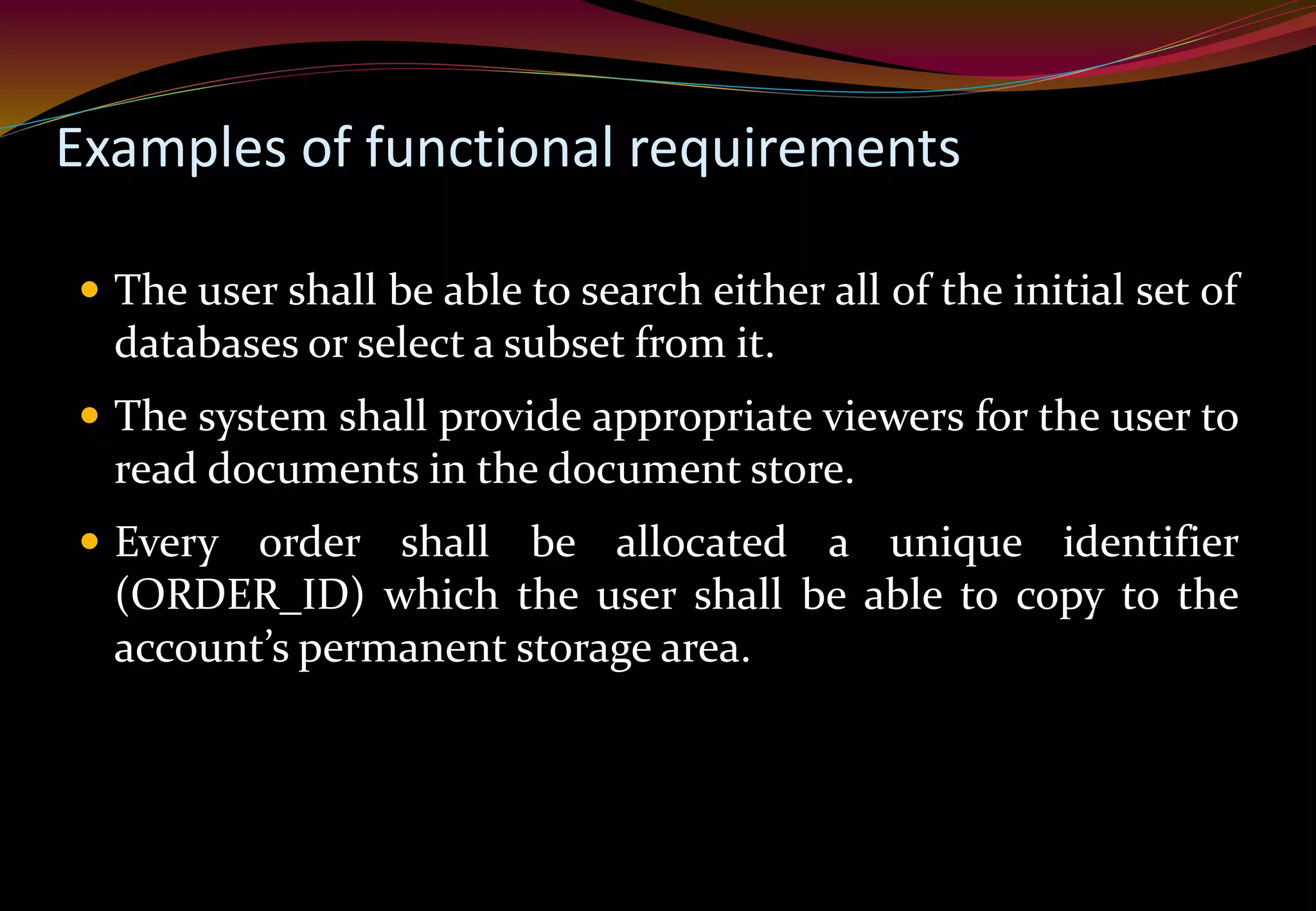 Examples of functional requirements
 The user shall be able to search either all of the initial set of
databases or select a subset from it.
 The system shall provide appropriate viewers for the user to
read documents in the document store.
 Every order shall be allocated a unique identifier
(ORDER_ID) which the user shall be able to copy to the
account’s permanent storage area.
 