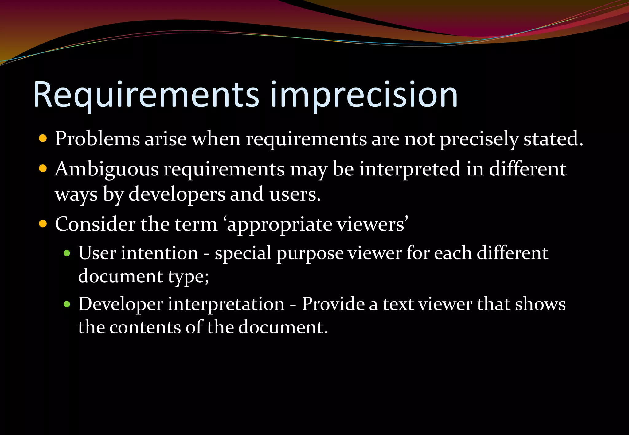 Requirements imprecision
 Problems arise when requirements are not precisely stated.
 Ambiguous requirements may be interpreted in different
ways by developers and users.
 Consider the term ‘appropriate viewers’
 User intention - special purpose viewer for each different
document type;
 Developer interpretation - Provide a text viewer that shows
the contents of the document.
 