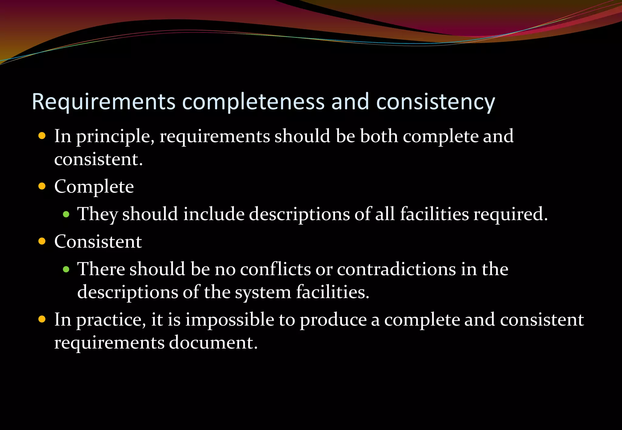Requirements completeness and consistency
 In principle, requirements should be both complete and
consistent.
 Complete
 They should include descriptions of all facilities required.
 Consistent
 There should be no conflicts or contradictions in the
descriptions of the system facilities.
 In practice, it is impossible to produce a complete and consistent
requirements document.
 