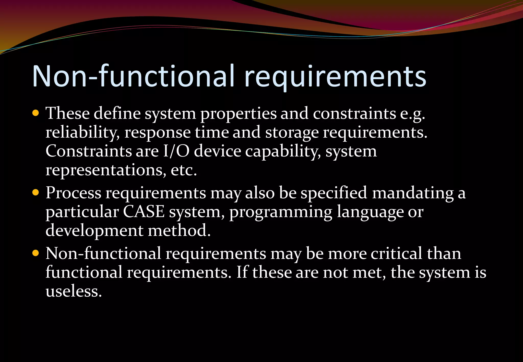 Non-functional requirements
 These define system properties and constraints e.g.
reliability, response time and storage requirements.
Constraints are I/O device capability, system
representations, etc.
 Process requirements may also be specified mandating a
particular CASE system, programming language or
development method.
 Non-functional requirements may be more critical than
functional requirements. If these are not met, the system is
useless.
 