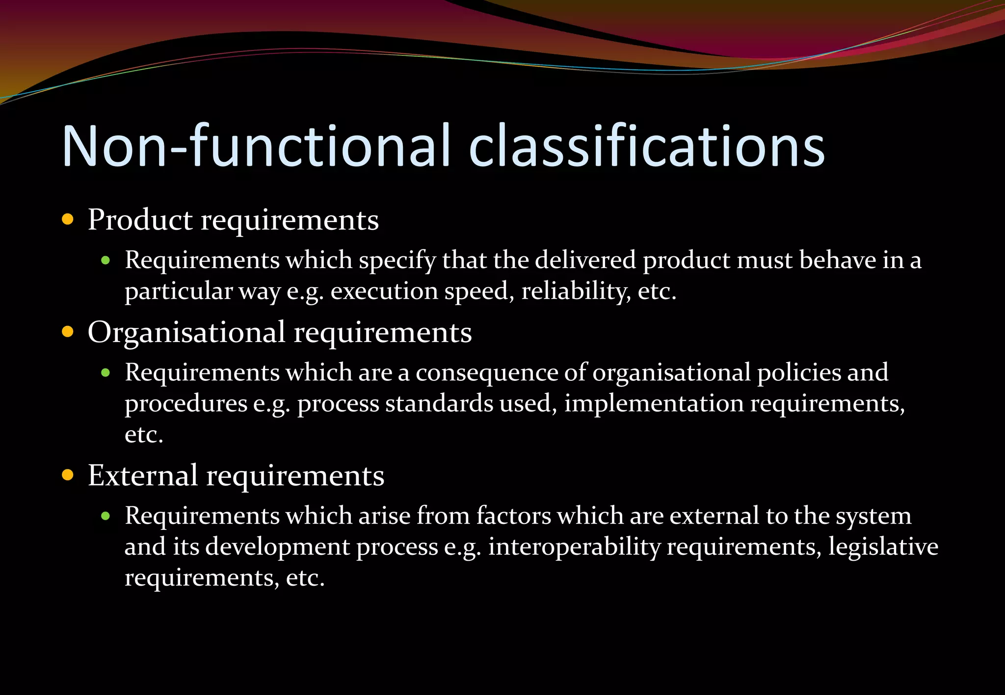 Non-functional classifications
 Product requirements
 Requirements which specify that the delivered product must behave in a
particular way e.g. execution speed, reliability, etc.
 Organisational requirements
 Requirements which are a consequence of organisational policies and
procedures e.g. process standards used, implementation requirements,
etc.
 External requirements
 Requirements which arise from factors which are external to the system
and its development process e.g. interoperability requirements, legislative
requirements, etc.
 