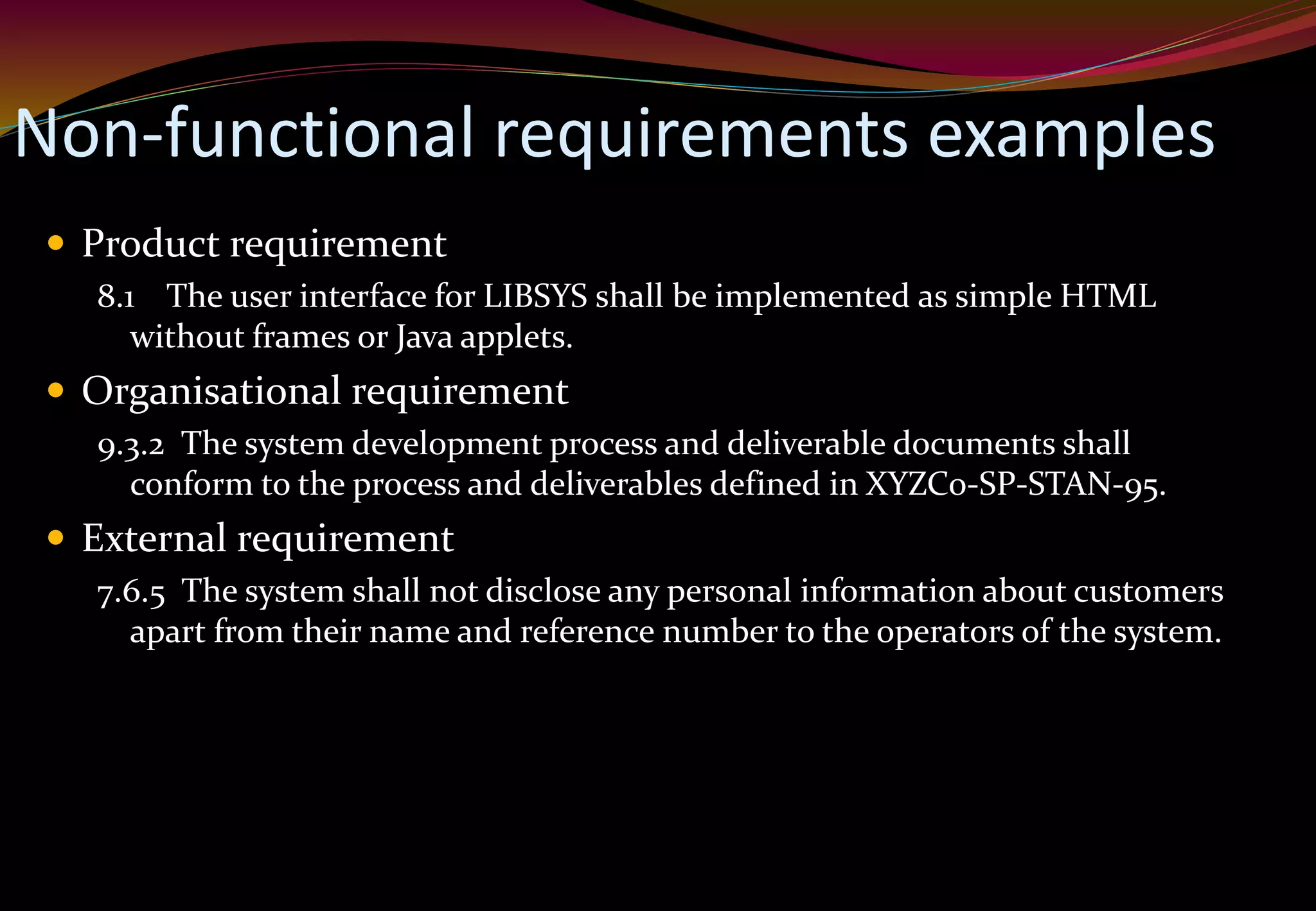 Non-functional requirements examples
 Product requirement
8.1 The user interface for LIBSYS shall be implemented as simple HTML
without frames or Java applets.
 Organisational requirement
9.3.2 The system development process and deliverable documents shall
conform to the process and deliverables defined in XYZCo-SP-STAN-95.
 External requirement
7.6.5 The system shall not disclose any personal information about customers
apart from their name and reference number to the operators of the system.
 