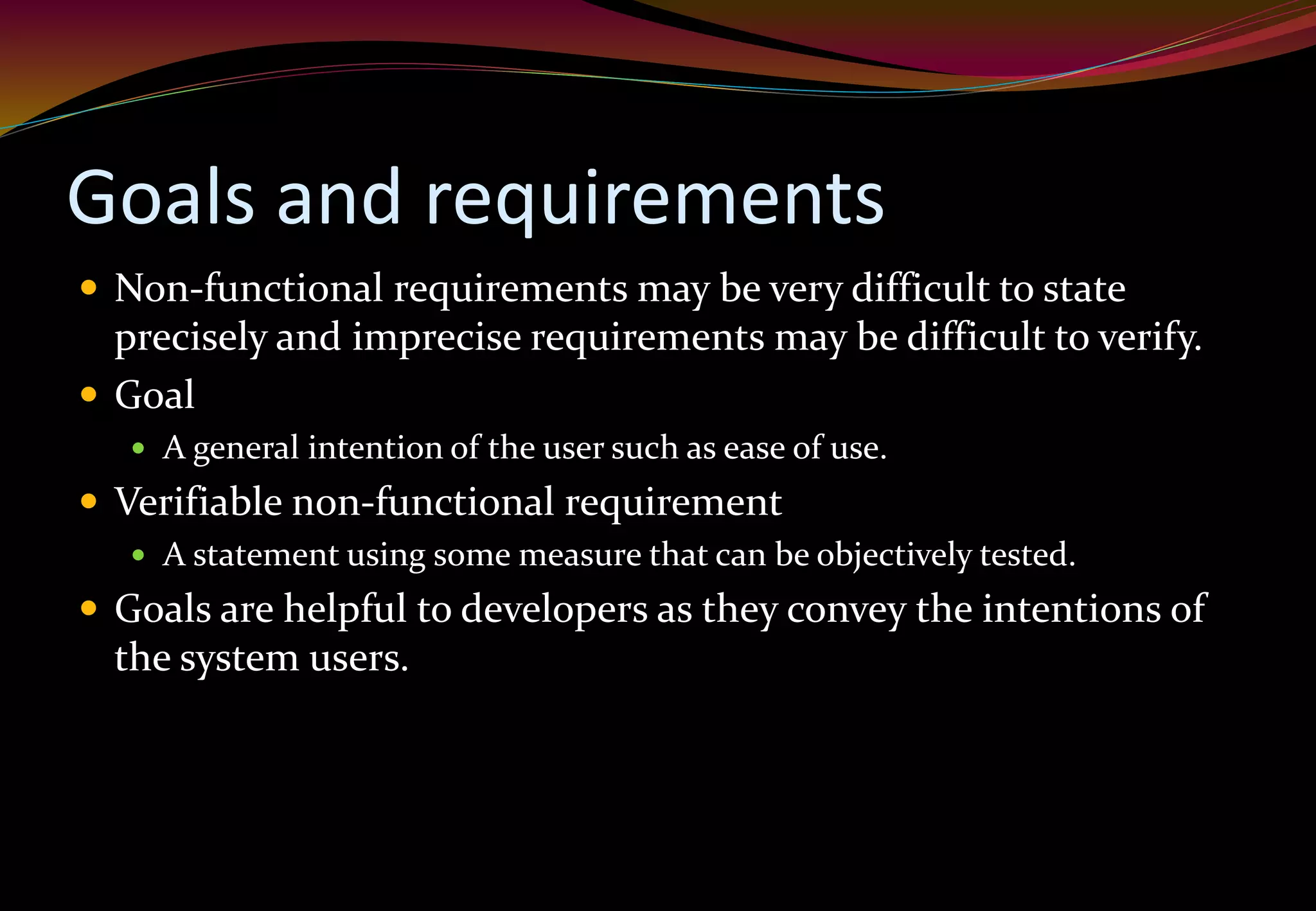 Goals and requirements
 Non-functional requirements may be very difficult to state
precisely and imprecise requirements may be difficult to verify.
 Goal
 A general intention of the user such as ease of use.
 Verifiable non-functional requirement
 A statement using some measure that can be objectively tested.
 Goals are helpful to developers as they convey the intentions of
the system users.
 