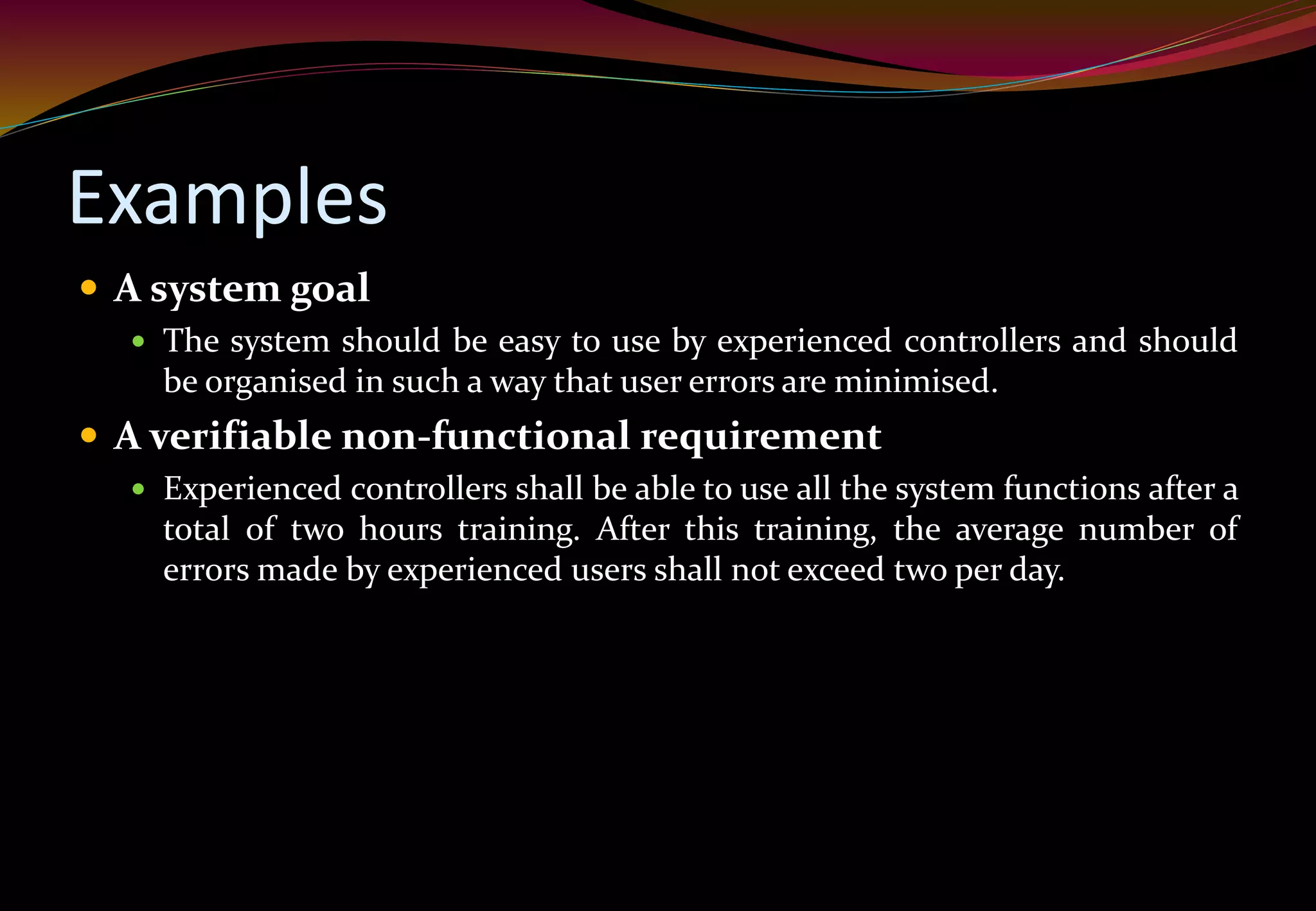 Examples
 A system goal
 The system should be easy to use by experienced controllers and should
be organised in such a way that user errors are minimised.
 A verifiable non-functional requirement
 Experienced controllers shall be able to use all the system functions after a
total of two hours training. After this training, the average number of
errors made by experienced users shall not exceed two per day.
 