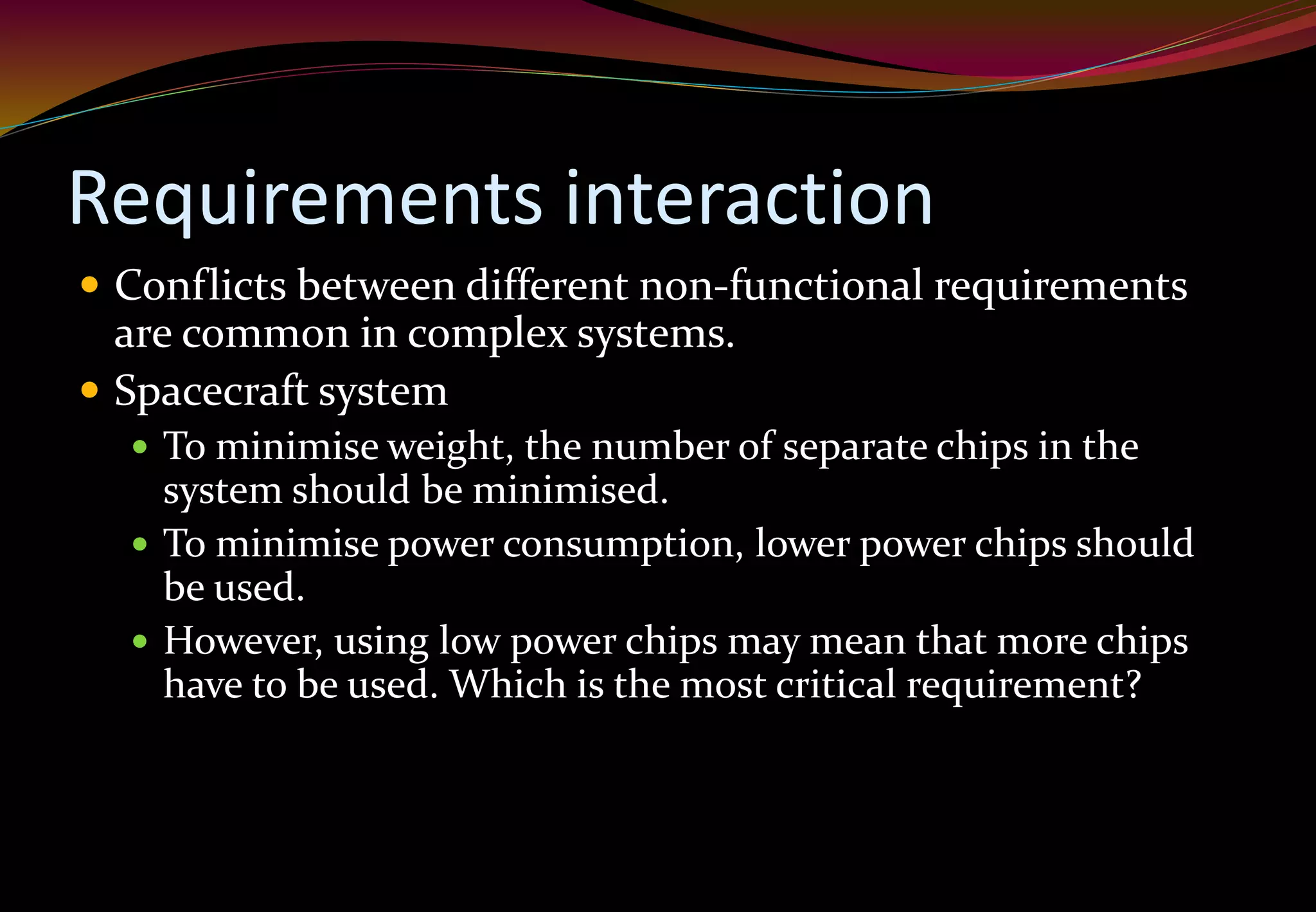 Requirements interaction
 Conflicts between different non-functional requirements
are common in complex systems.
 Spacecraft system
 To minimise weight, the number of separate chips in the
system should be minimised.
 To minimise power consumption, lower power chips should
be used.
 However, using low power chips may mean that more chips
have to be used. Which is the most critical requirement?
 