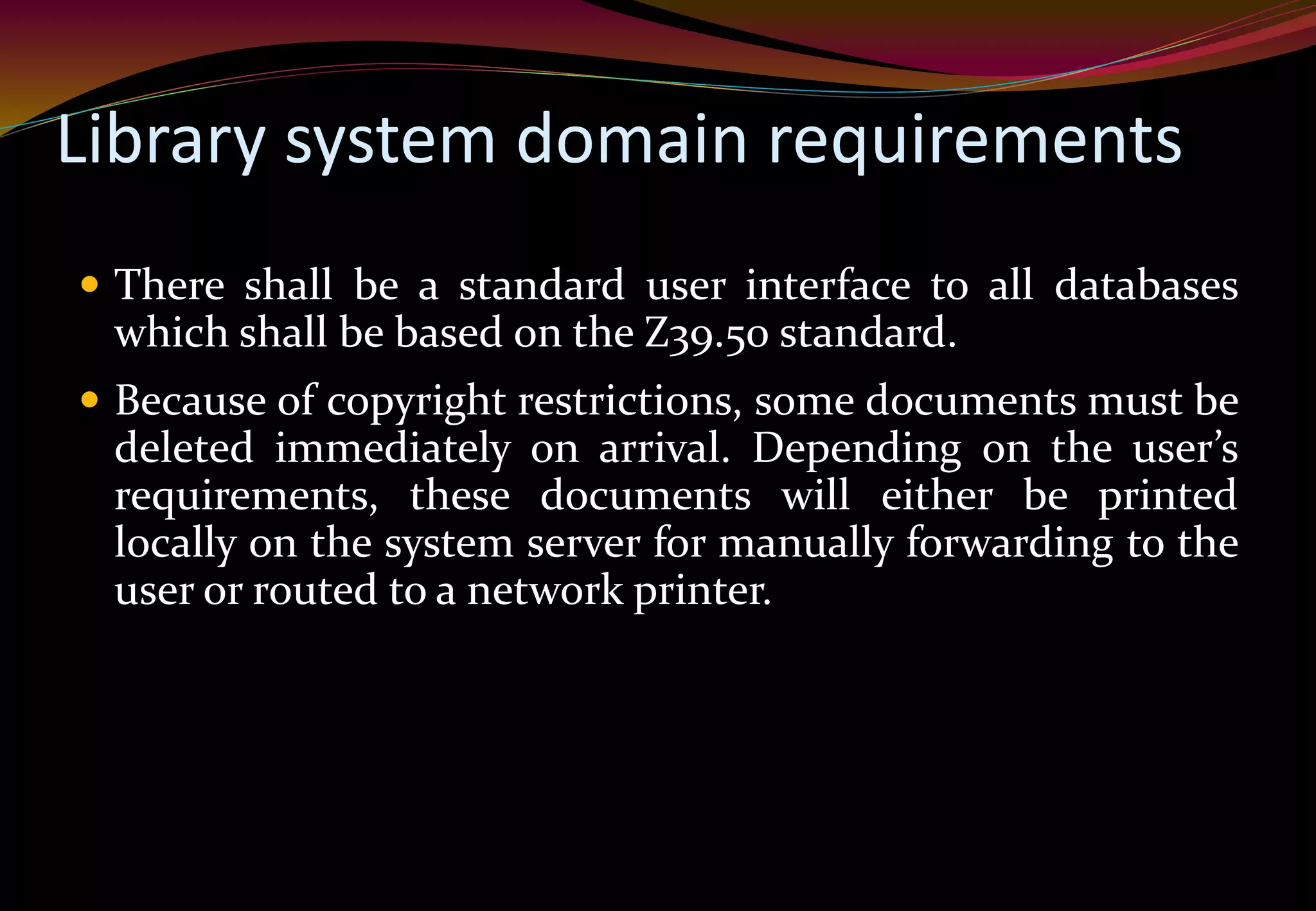 Library system domain requirements
 There shall be a standard user interface to all databases
which shall be based on the Z39.50 standard.
 Because of copyright restrictions, some documents must be
deleted immediately on arrival. Depending on the user’s
requirements, these documents will either be printed
locally on the system server for manually forwarding to the
user or routed to a network printer.
 