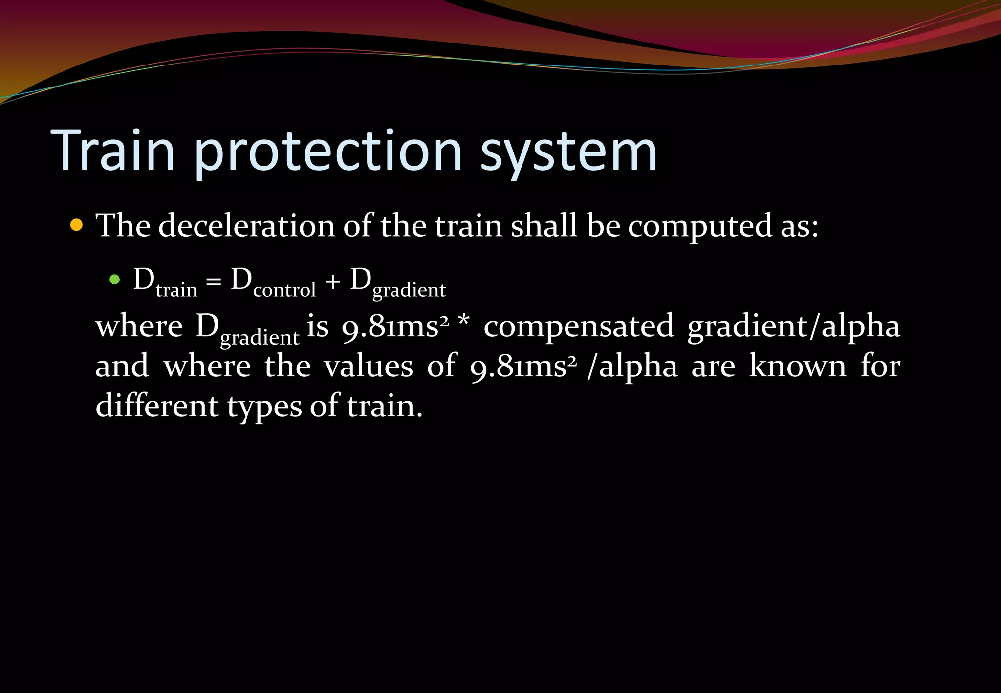 Train protection system
 The deceleration of the train shall be computed as:
 Dtrain = Dcontrol + Dgradient
where Dgradient is 9.81ms2 * compensated gradient/alpha
and where the values of 9.81ms2 /alpha are known for
different types of train.
 