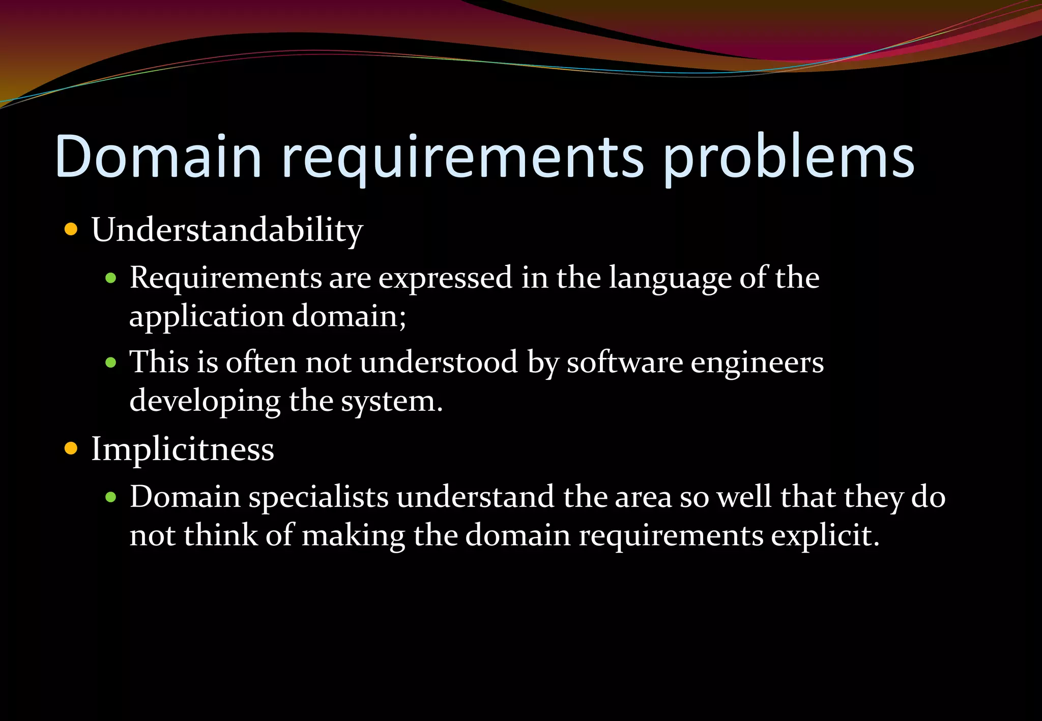 Domain requirements problems
 Understandability
 Requirements are expressed in the language of the
application domain;
 This is often not understood by software engineers
developing the system.
 Implicitness
 Domain specialists understand the area so well that they do
not think of making the domain requirements explicit.
 