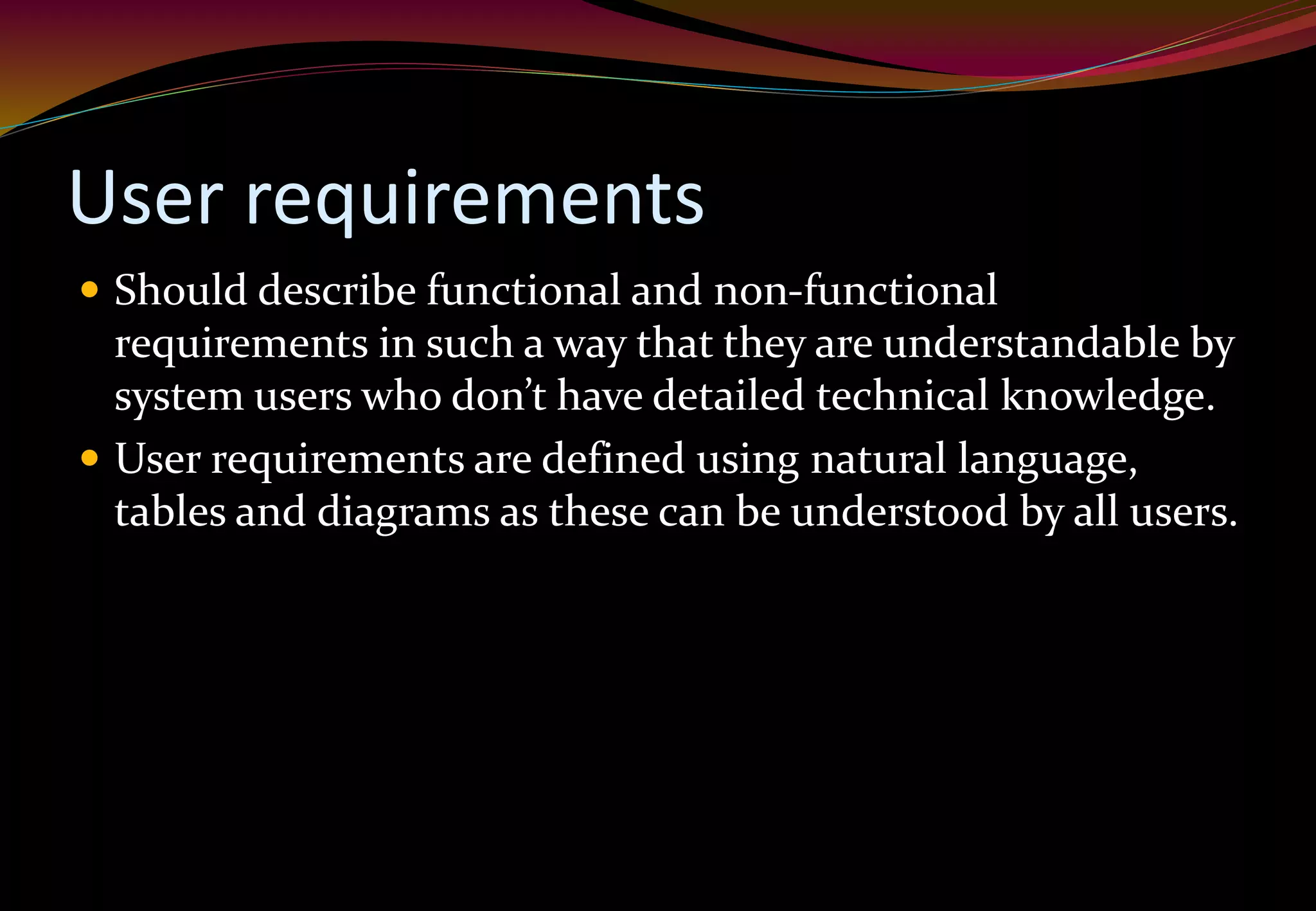 User requirements
 Should describe functional and non-functional
requirements in such a way that they are understandable by
system users who don’t have detailed technical knowledge.
 User requirements are defined using natural language,
tables and diagrams as these can be understood by all users.
 
