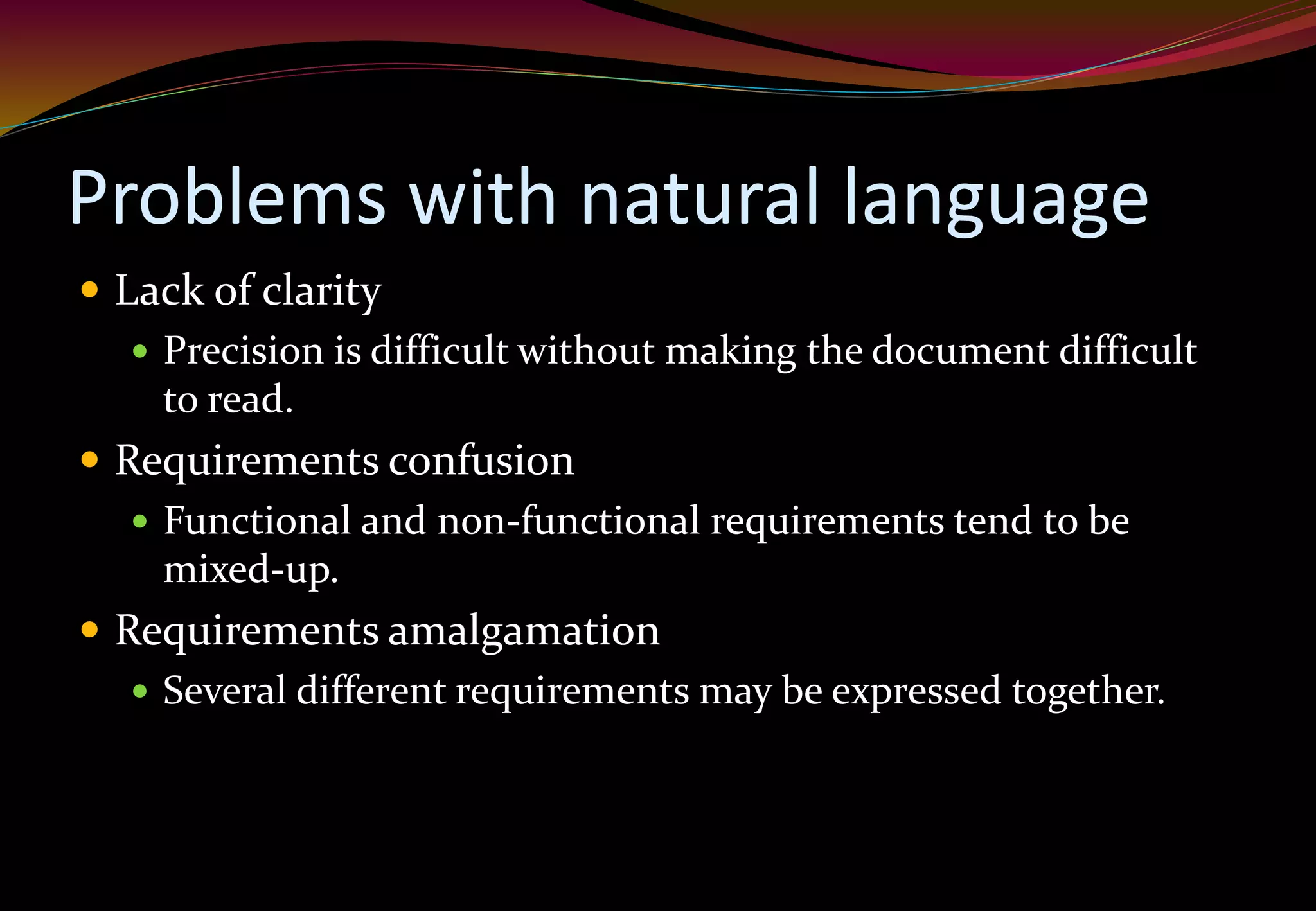 Problems with natural language
 Lack of clarity
 Precision is difficult without making the document difficult
to read.
 Requirements confusion
 Functional and non-functional requirements tend to be
mixed-up.
 Requirements amalgamation
 Several different requirements may be expressed together.
 