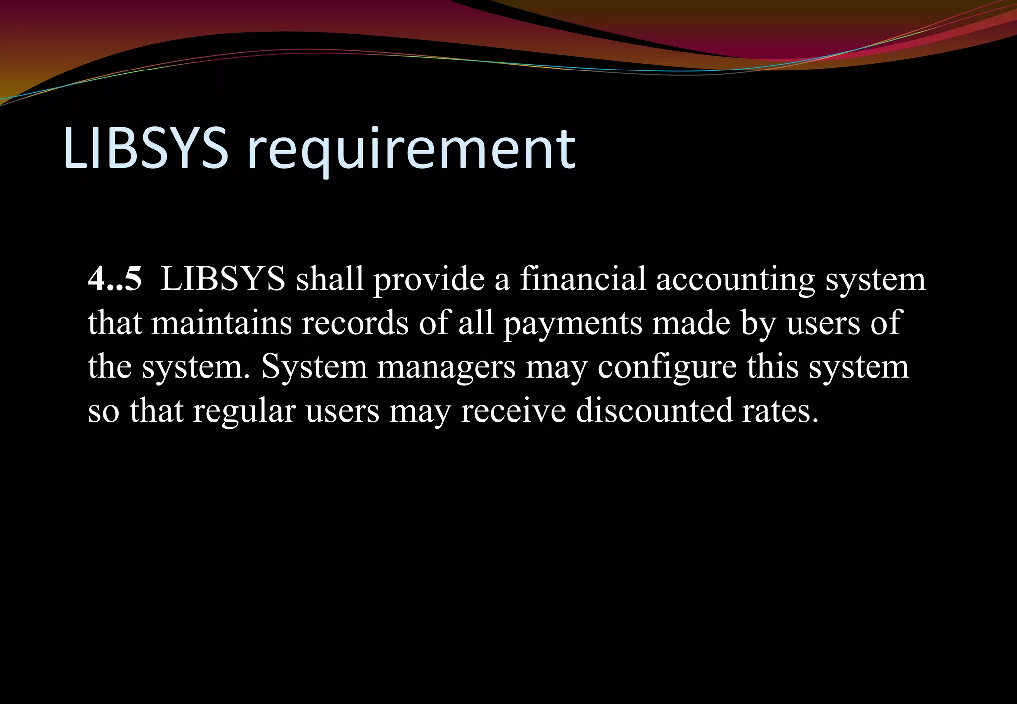 LIBSYS requirement
4..5 LIBSYS shall provide a financial accounting system
that maintains records of all payments made by users of
the system. System managers may configure this system
so that regular users may receive discounted rates.
 