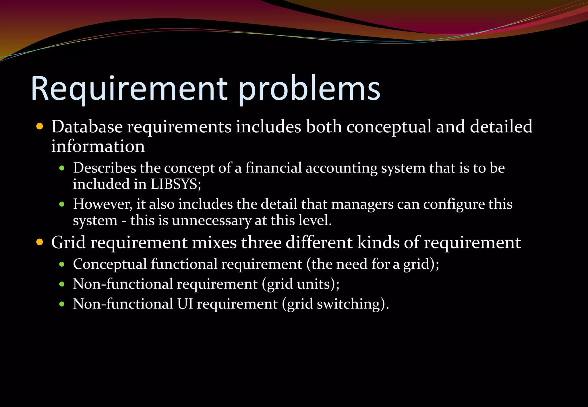 Requirement problems
 Database requirements includes both conceptual and detailed
information
 Describes the concept of a financial accounting system that is to be
included in LIBSYS;
 However, it also includes the detail that managers can configure this
system - this is unnecessary at this level.
 Grid requirement mixes three different kinds of requirement
 Conceptual functional requirement (the need for a grid);
 Non-functional requirement (grid units);
 Non-functional UI requirement (grid switching).
 