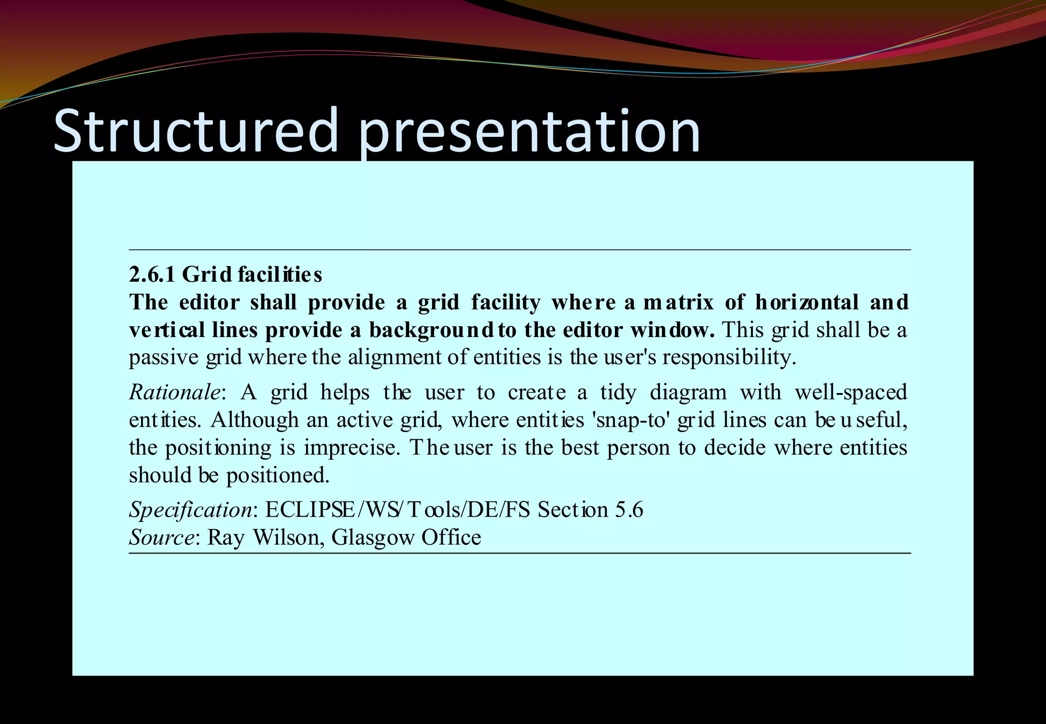 Structured presentation
2.6.1 Grid facilities
The editor shall provide a grid facility where a matrix of horizontal and
vertical lines provide a backgroundto the editor window. This grid shall be a
passive grid where the alignment of entities is the user's responsibility.
Rationale: A grid helps the user to create a tidy diagram with well-spaced
entities. Although an active grid, where entities 'snap-to' grid lines can be u seful,
the positioning is imprecise. The user is the best person to decide where entities
should be positioned.
Specification: ECLIPSE/WS/Tools/DE/FS Section 5.6
Source: Ray Wilson, Glasgow Office
 