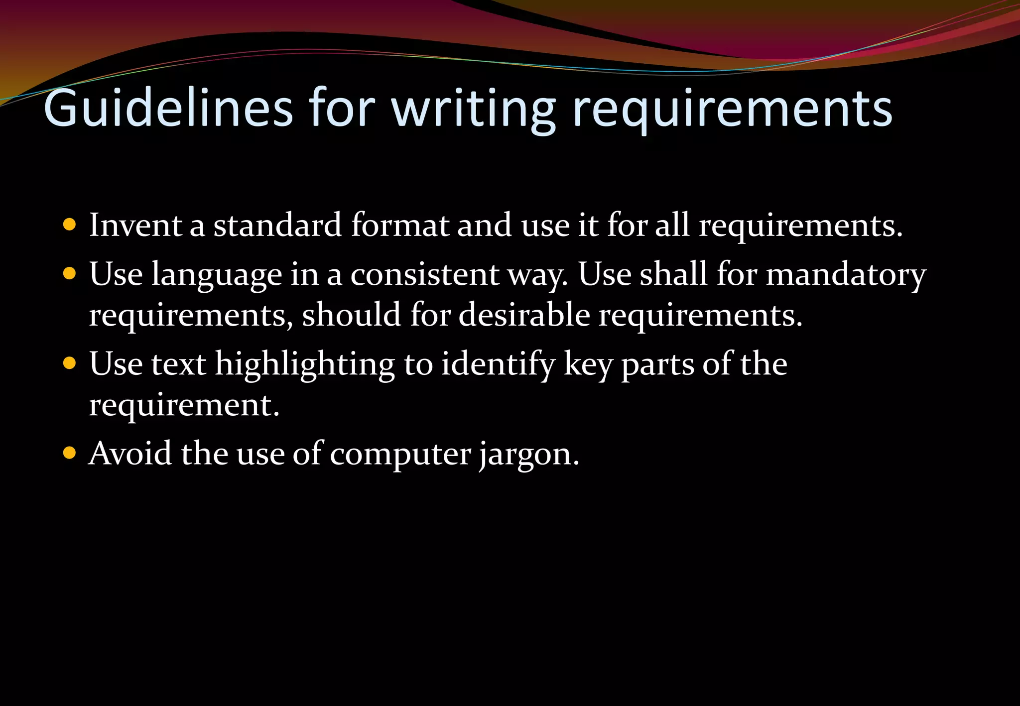 Guidelines for writing requirements
 Invent a standard format and use it for all requirements.
 Use language in a consistent way. Use shall for mandatory
requirements, should for desirable requirements.
 Use text highlighting to identify key parts of the
requirement.
 Avoid the use of computer jargon.
 