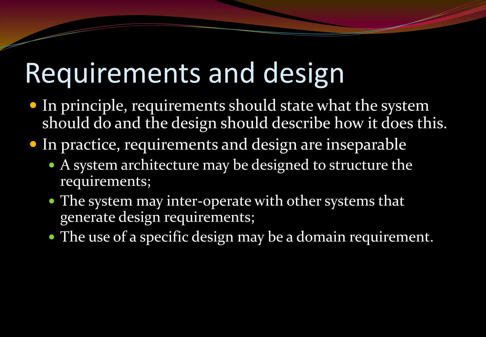 Requirements and design
 In principle, requirements should state what the system
should do and the design should describe how it does this.
 In practice, requirements and design are inseparable
 A system architecture may be designed to structure the
requirements;
 The system may inter-operate with other systems that
generate design requirements;
 The use of a specific design may be a domain requirement.
 