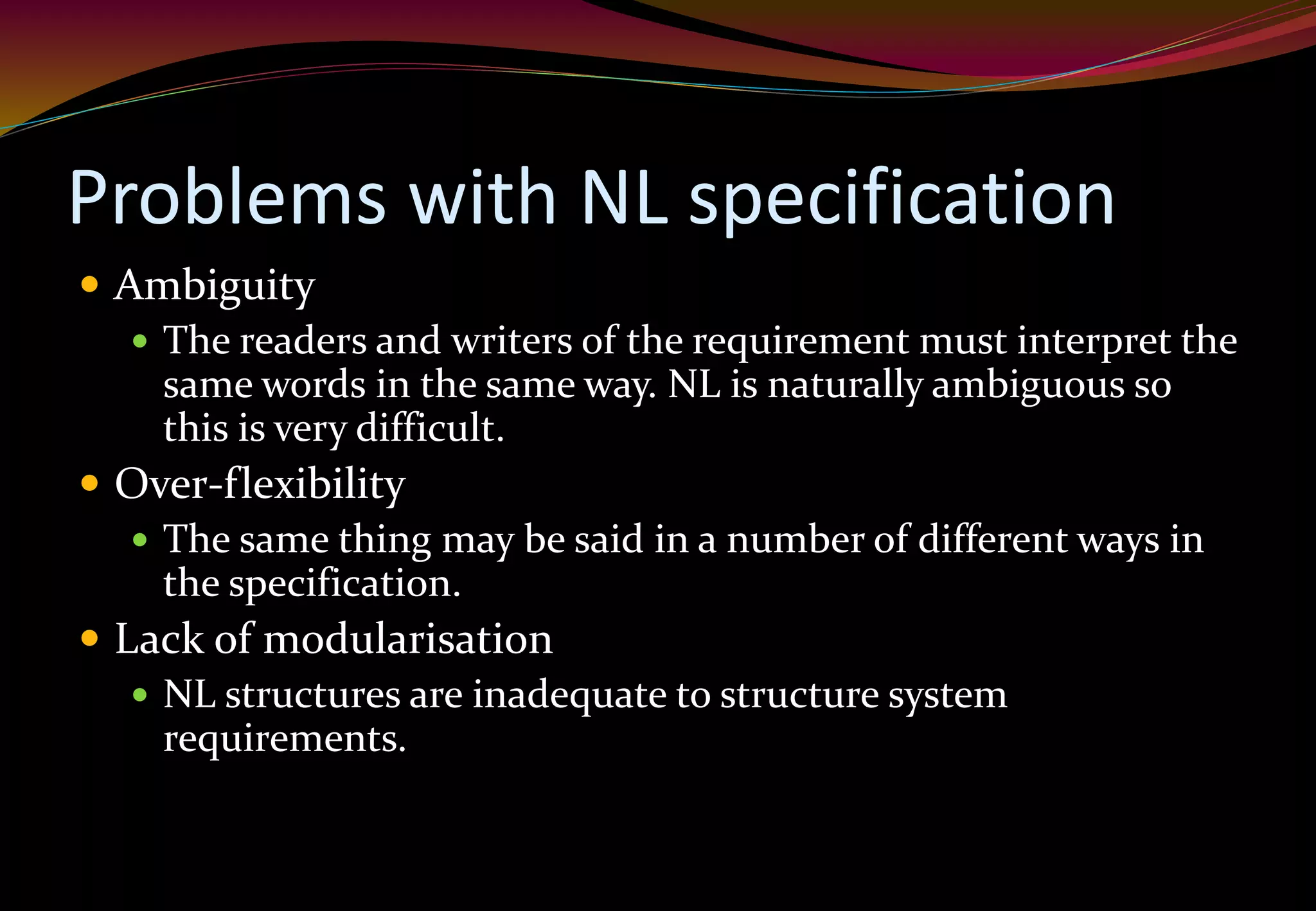 Problems with NL specification
 Ambiguity
 The readers and writers of the requirement must interpret the
same words in the same way. NL is naturally ambiguous so
this is very difficult.
 Over-flexibility
 The same thing may be said in a number of different ways in
the specification.
 Lack of modularisation
 NL structures are inadequate to structure system
requirements.
 