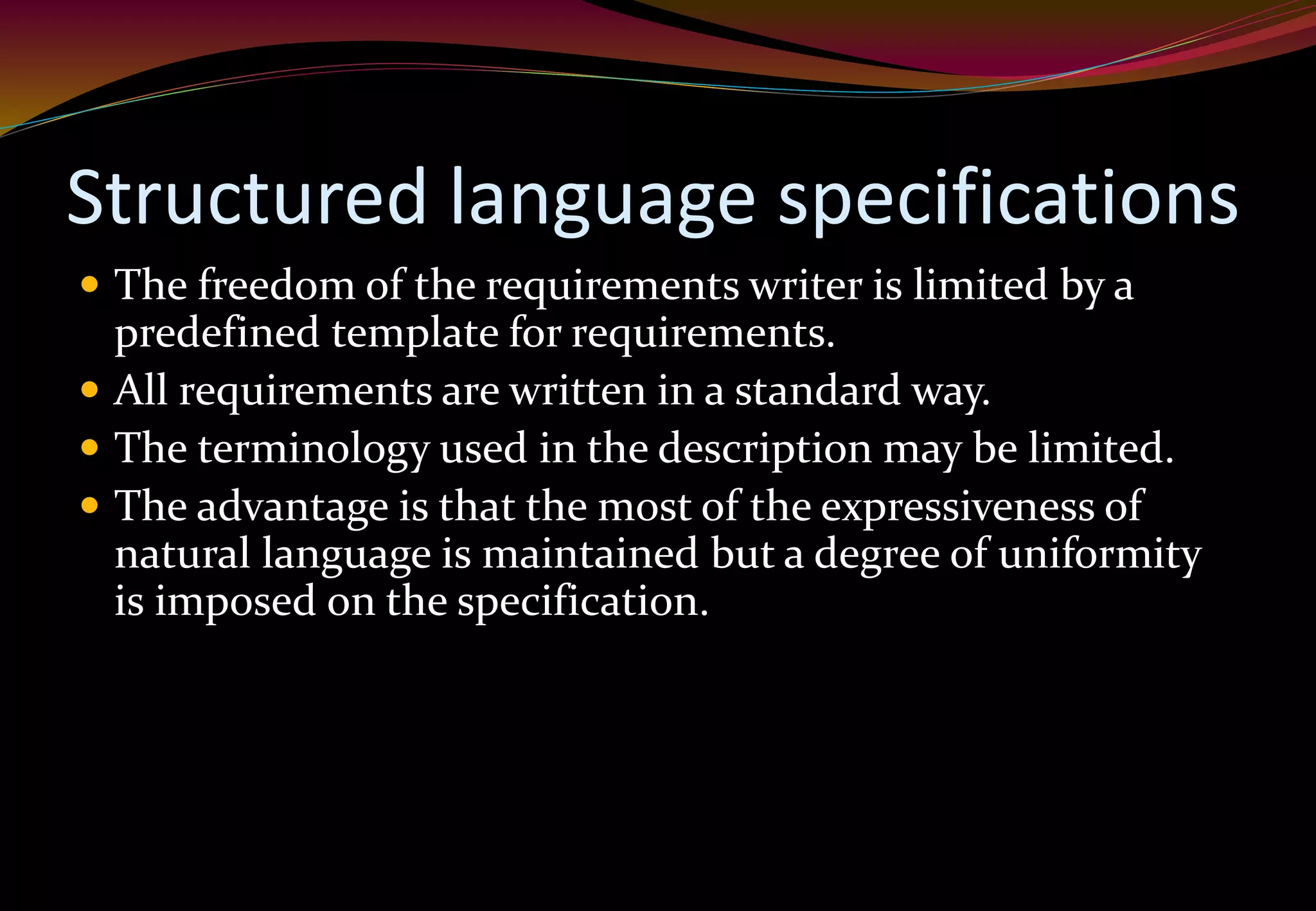 Structured language specifications
 The freedom of the requirements writer is limited by a
predefined template for requirements.
 All requirements are written in a standard way.
 The terminology used in the description may be limited.
 The advantage is that the most of the expressiveness of
natural language is maintained but a degree of uniformity
is imposed on the specification.
 