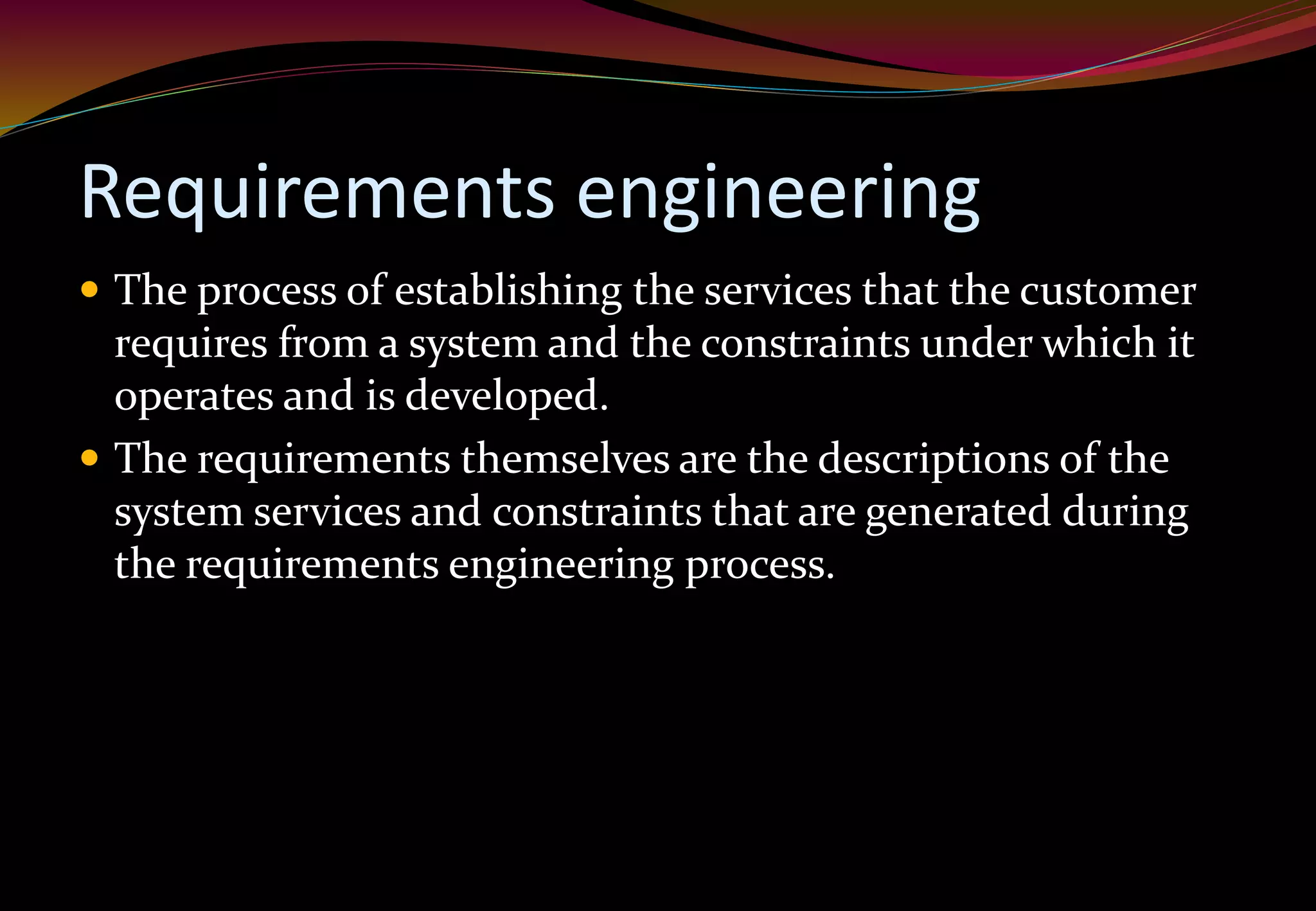 Requirements engineering
 The process of establishing the services that the customer
requires from a system and the constraints under which it
operates and is developed.
 The requirements themselves are the descriptions of the
system services and constraints that are generated during
the requirements engineering process.
 