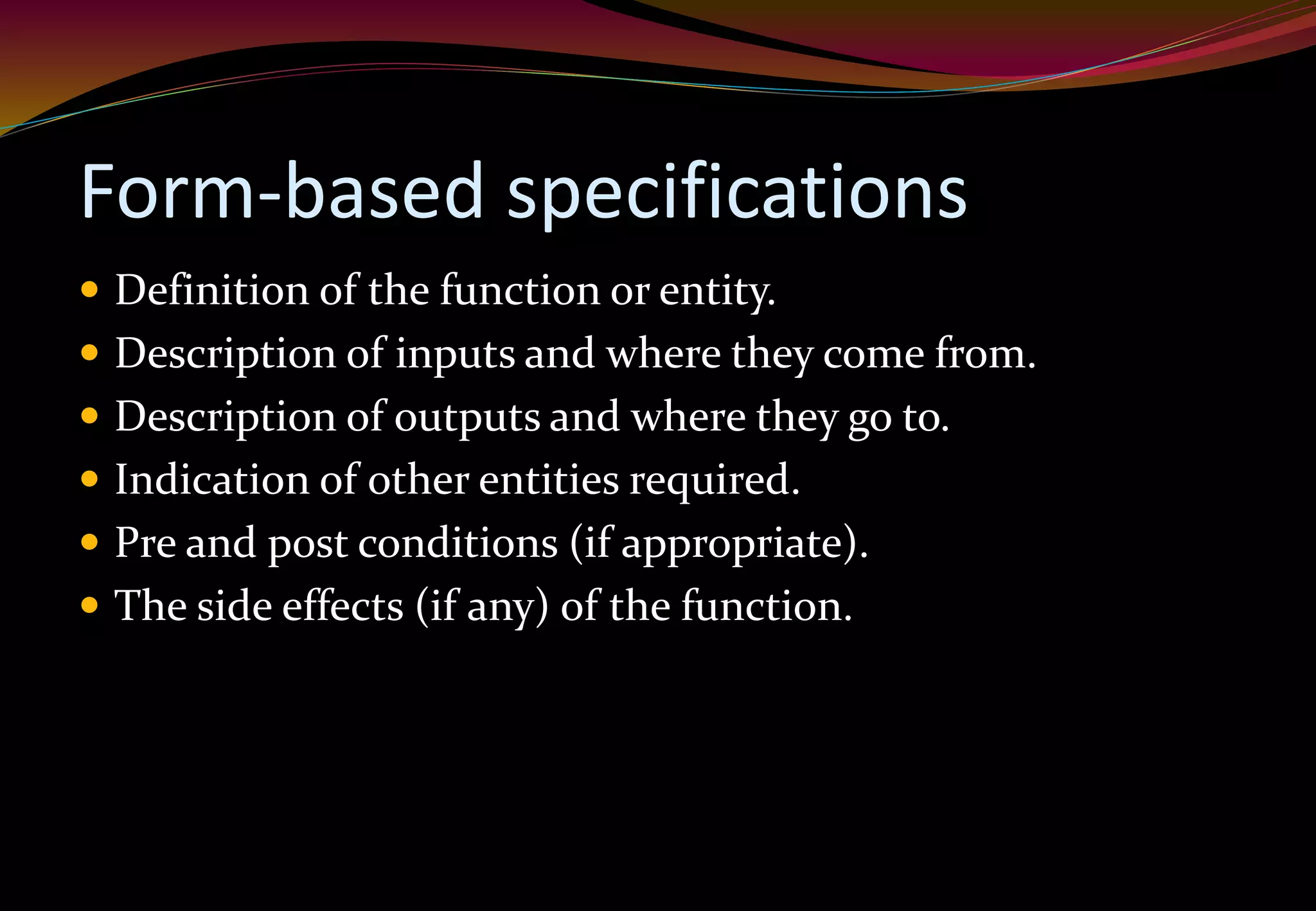 Form-based specifications
 Definition of the function or entity.
 Description of inputs and where they come from.
 Description of outputs and where they go to.
 Indication of other entities required.
 Pre and post conditions (if appropriate).
 The side effects (if any) of the function.
 