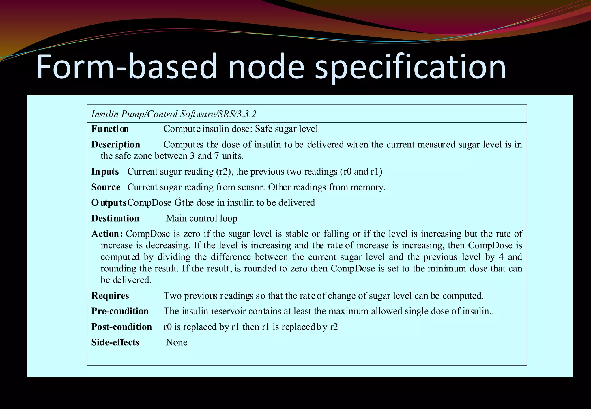 Form-based node specification
Insulin Pump/Control Software/SRS/3.3.2
Function Compute insulin dose: Safe sugar level
Description Computes the dose of insulin to be delivered when the current measured sugar level is in
the safe zone between 3 and 7 units.
Inputs Current sugar reading (r2), the previous two readings (r0 and r1)
Source Current sugar reading from sensor. Other readings from memory.
OutputsCompDose Ğthe dose in insulin to be delivered
Destination Main control loop
Action: CompDose is zero if the sugar level is stable or falling or if the level is increasing but the rate of
increase is decreasing. If the level is increasing and the rate of increase is increasing, then CompDose is
computed by dividing the difference between the current sugar level and the previous level by 4 and
rounding the result. If the result, is rounded to zero then CompDose is set to the minimum dose that can
be delivered.
Requires Two previous readings so that the rateof change of sugar level can be computed.
Pre-condition The insulin reservoir contains at least the maximum allowed single dose of insulin..
Post-condition r0 is replaced by r1 then r1 is replacedby r2
Side-effects None
 