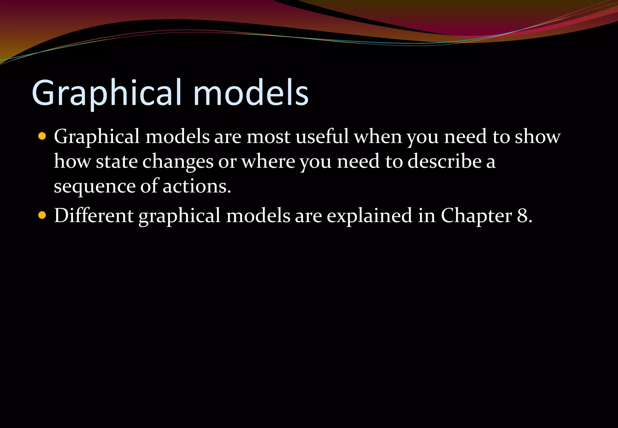 Graphical models
 Graphical models are most useful when you need to show
how state changes or where you need to describe a
sequence of actions.
 Different graphical models are explained in Chapter 8.
 
