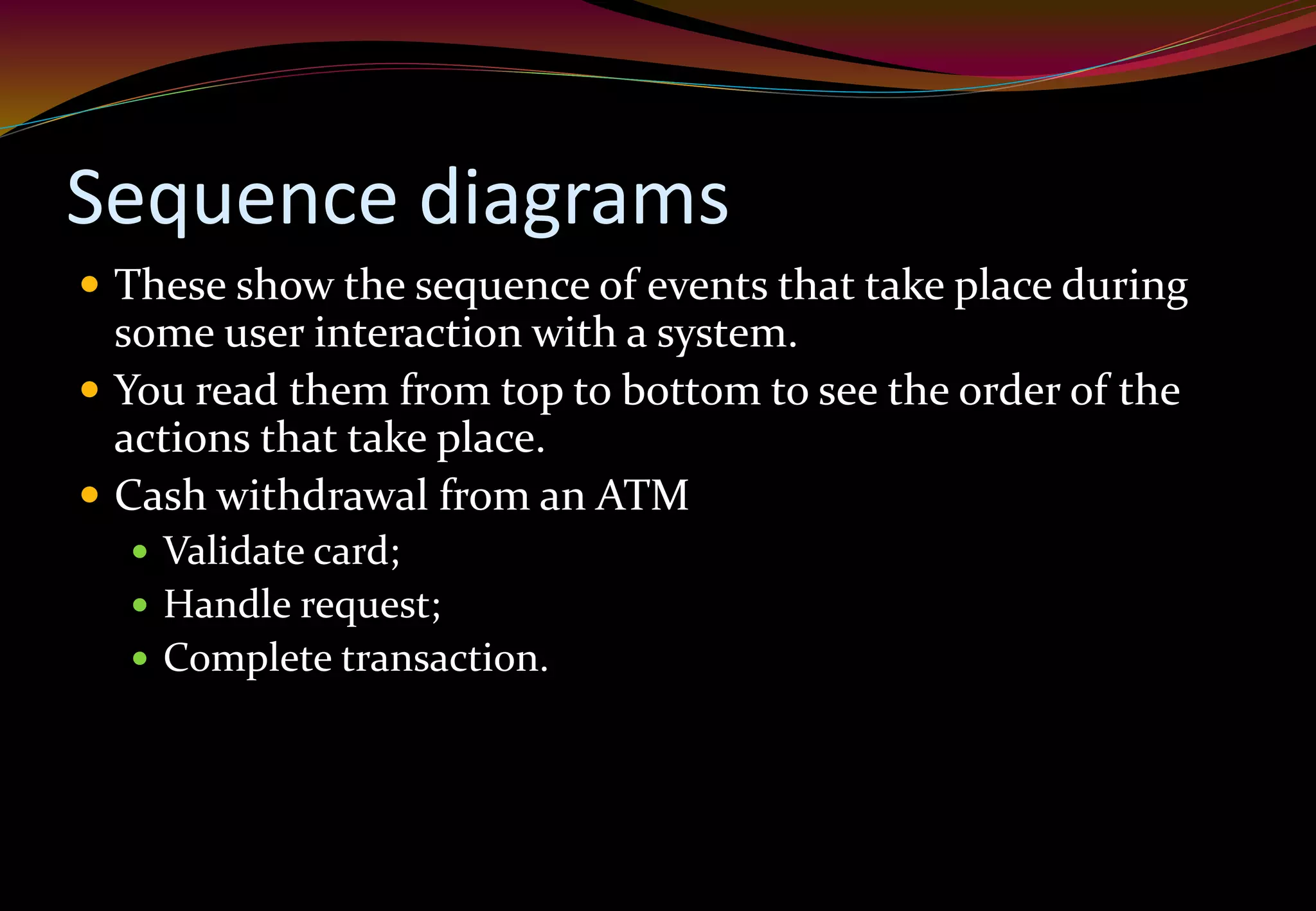 Sequence diagrams
 These show the sequence of events that take place during
some user interaction with a system.
 You read them from top to bottom to see the order of the
actions that take place.
 Cash withdrawal from an ATM
 Validate card;
 Handle request;
 Complete transaction.
 