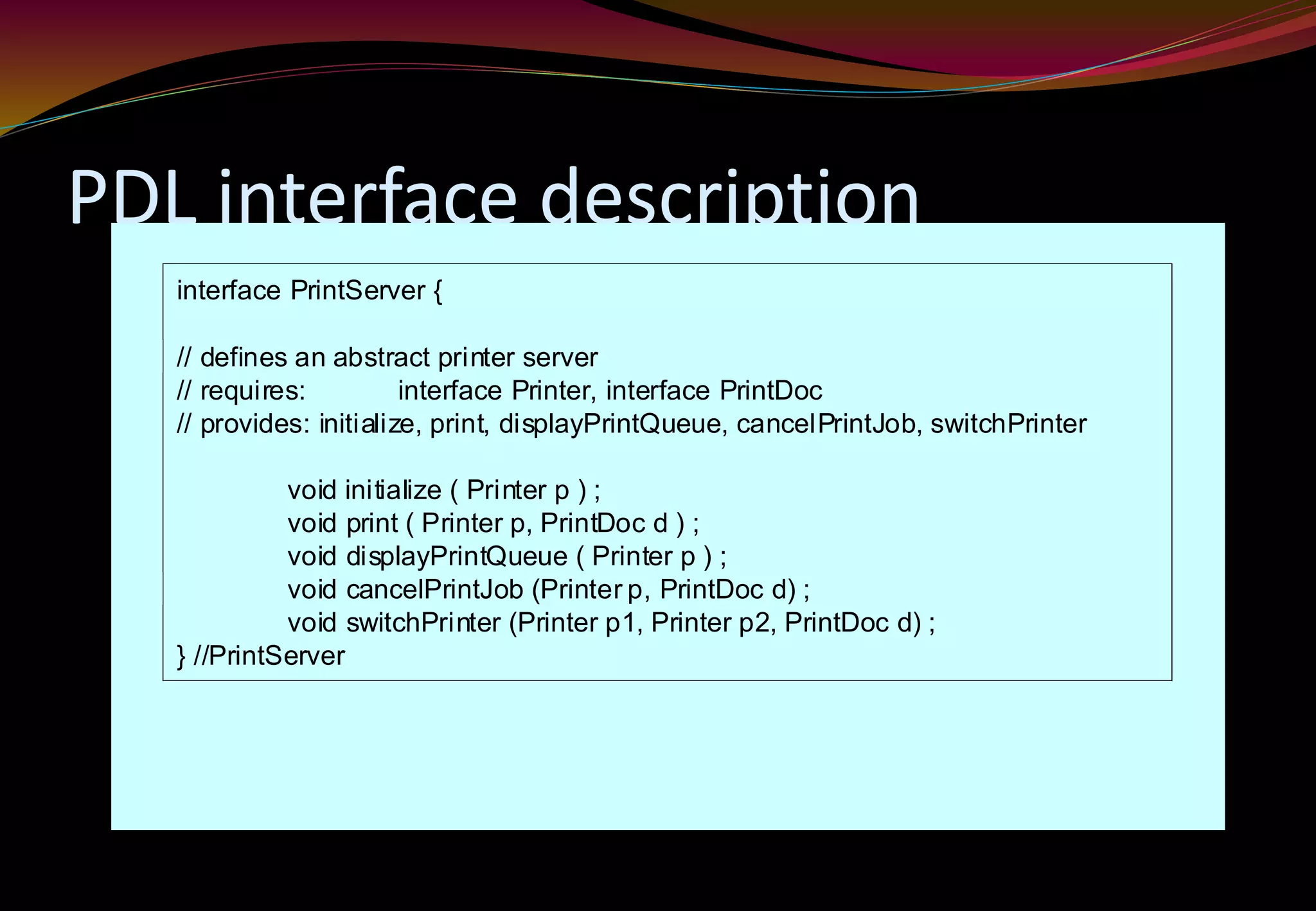 PDL interface description
interface PrintServer {
// defines an abstract printer server
// requires: interface Printer, interface PrintDoc
// provides: initialize, print, displayPrintQueue, cancelPrintJob, switchPrinter
void initialize ( Printer p ) ;
void print ( Printer p, PrintDoc d ) ;
void displayPrintQueue ( Printer p ) ;
void cancelPrintJob (Printer p, PrintDoc d) ;
void switchPrinter (Printer p1, Printer p2, PrintDoc d) ;
} //PrintServer
 