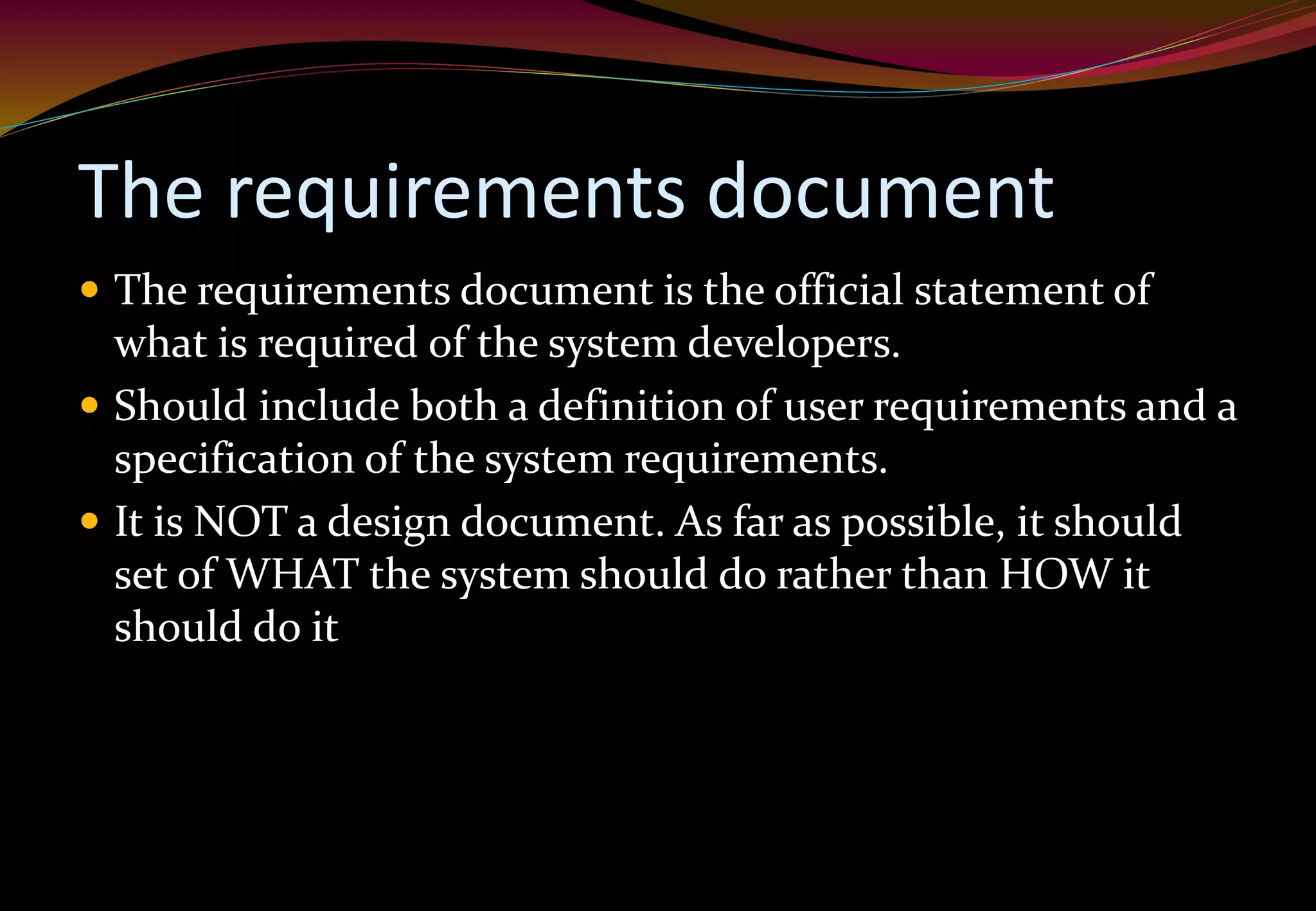 The requirements document
 The requirements document is the official statement of
what is required of the system developers.
 Should include both a definition of user requirements and a
specification of the system requirements.
 It is NOT a design document. As far as possible, it should
set of WHAT the system should do rather than HOW it
should do it
 
