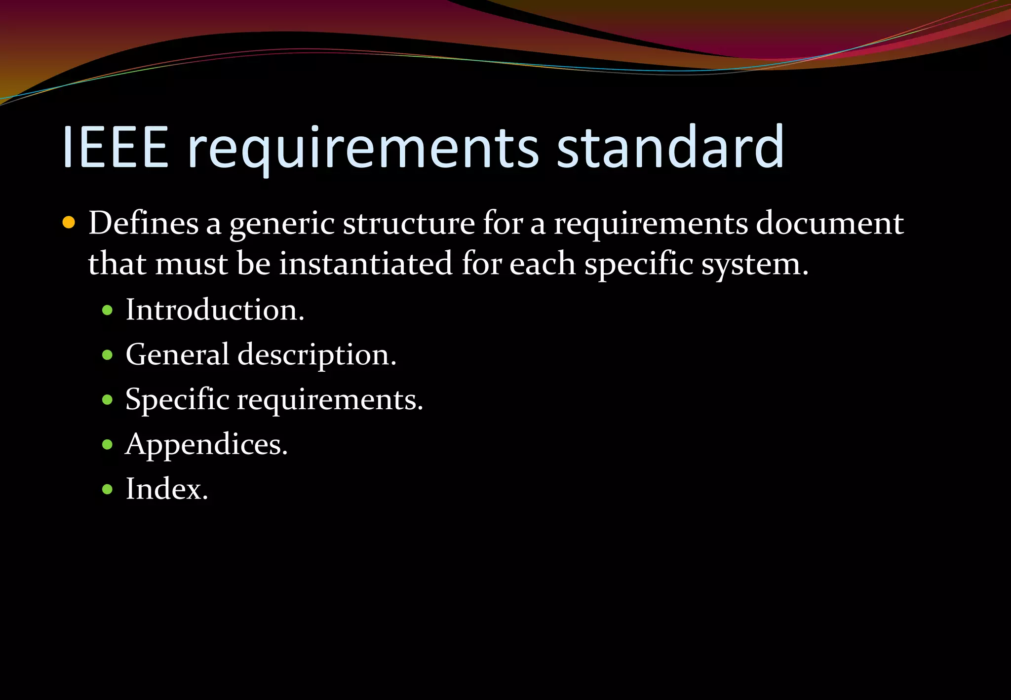 IEEE requirements standard
 Defines a generic structure for a requirements document
that must be instantiated for each specific system.
 Introduction.
 General description.
 Specific requirements.
 Appendices.
 Index.
 