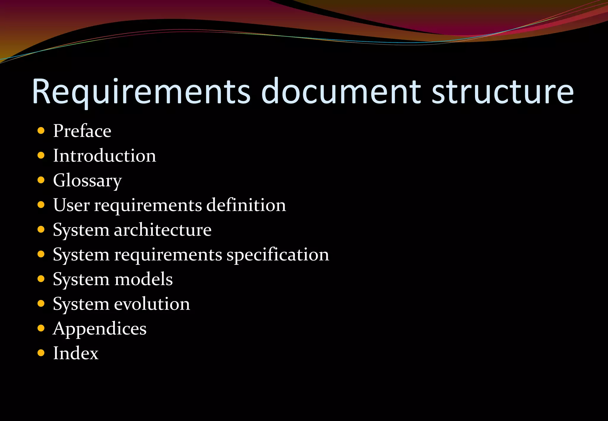 Requirements document structure
 Preface
 Introduction
 Glossary
 User requirements definition
 System architecture
 System requirements specification
 System models
 System evolution
 Appendices
 Index
 