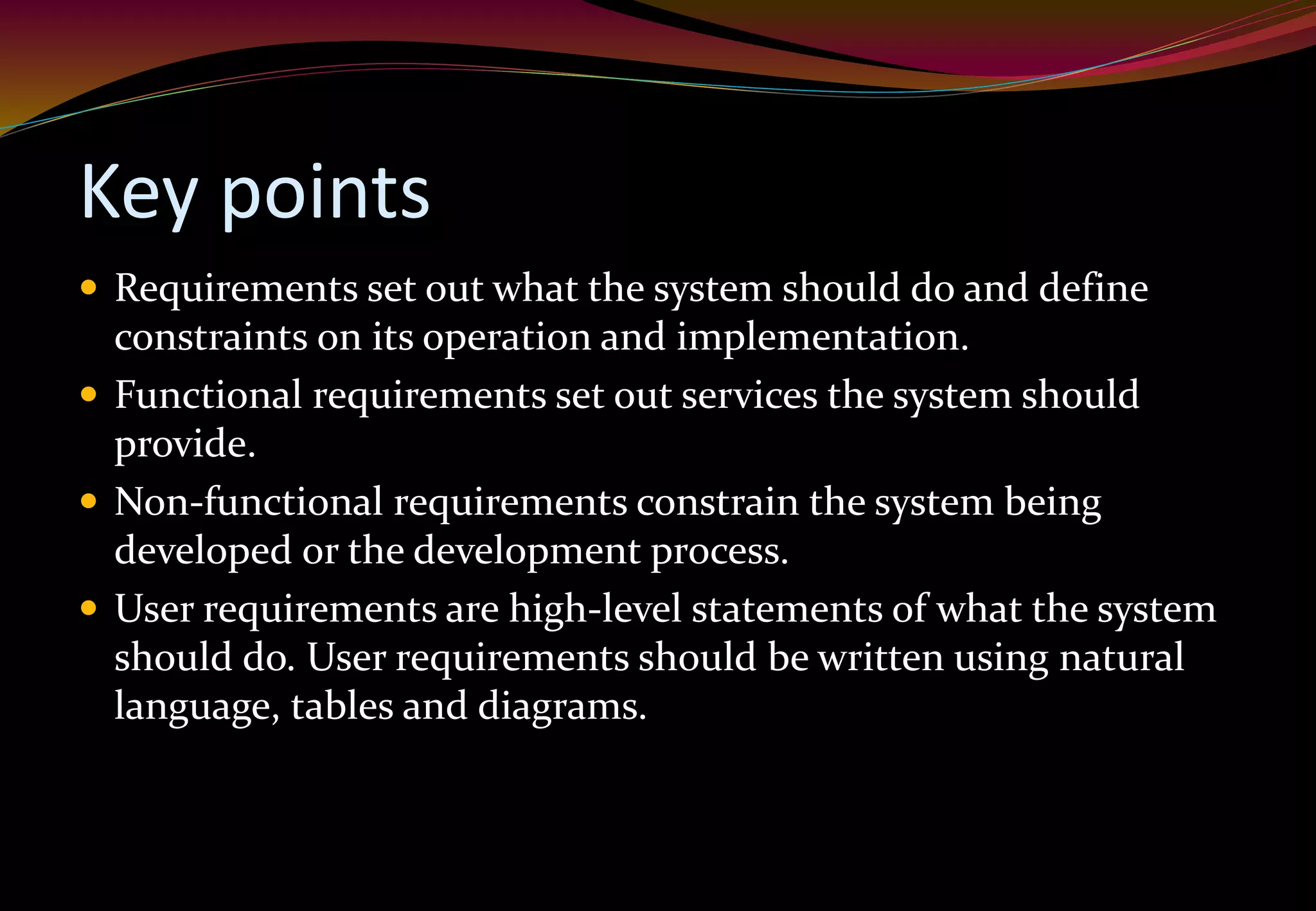 Key points
 Requirements set out what the system should do and define
constraints on its operation and implementation.
 Functional requirements set out services the system should
provide.
 Non-functional requirements constrain the system being
developed or the development process.
 User requirements are high-level statements of what the system
should do. User requirements should be written using natural
language, tables and diagrams.
 
