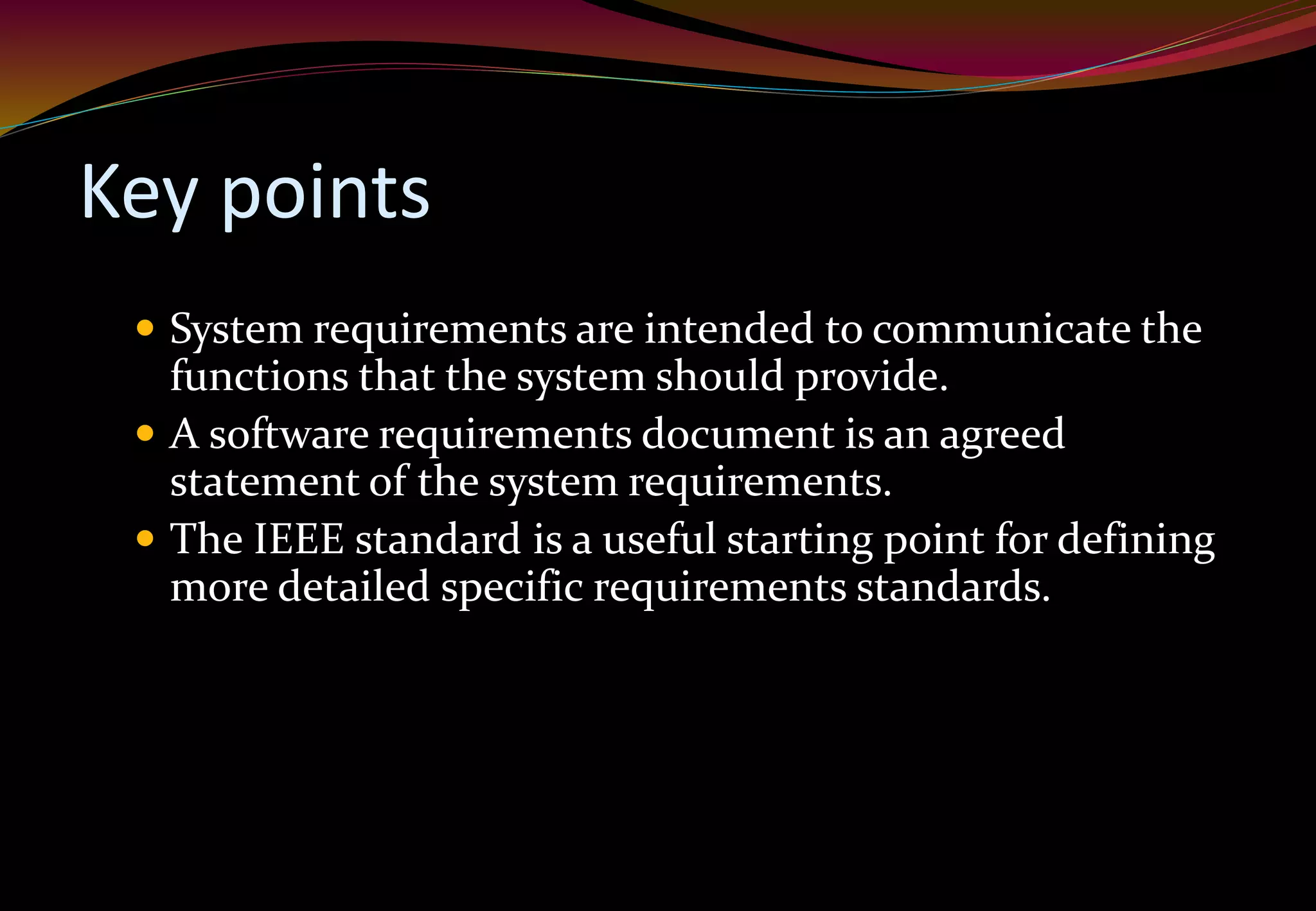 Key points
 System requirements are intended to communicate the
functions that the system should provide.
 A software requirements document is an agreed
statement of the system requirements.
 The IEEE standard is a useful starting point for defining
more detailed specific requirements standards.
 