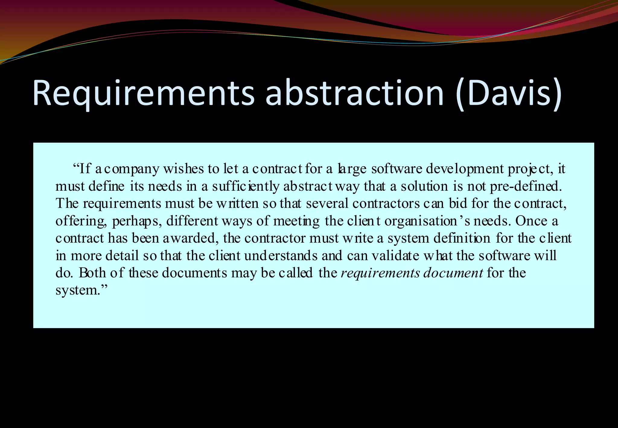 Requirements abstraction (Davis)
“If acompany wishes to let a contract for a large software development project, it
must define its needs in a sufficiently abstract way that a solution is not pre-defined.
The requirements must be written so that several contractors can bid for the contract,
offering, perhaps, different ways of meeting the client organisation’s needs. Once a
contract has been awarded, the contractor must write a system definition for the client
in more detail so that the client understands and can validate what the software will
do. Both of these documents may be called the requirements document for the
system.”
 