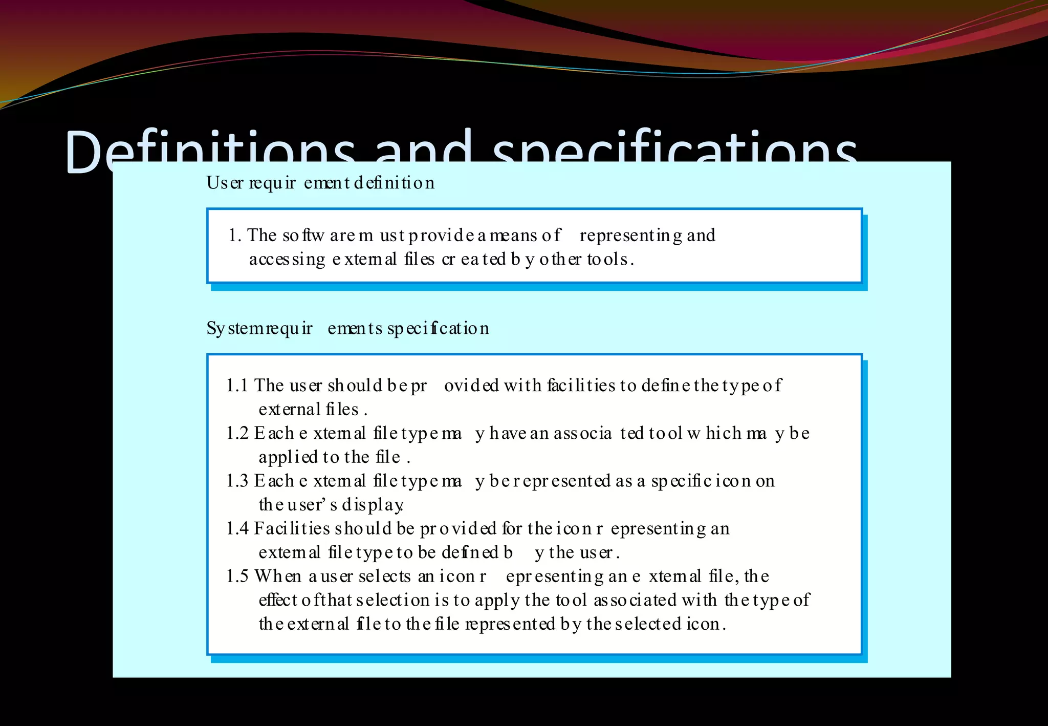 Definitions and specifications
1. The softw are m ust provide a means of representing and
1. accessing e xternal files cr ea ted b y other tools.
1.1 The user should be pr ovided with facilities to define the type of
1.2 external files .
1.2 Each e xternal file type ma y have an associa ted tool w hich ma y be
1.2 applied to the file .
1.3 Each e xternal file type ma y be r epr esented as a specific icon on
1.2 the user’ s display.
1.4 Facilities should be pr ovided for the icon r epresenting an
1.2 external file type to be defined b y the user .
1.5 When a user selects an icon r epr esenting an e xternal file, the
1.2 effect ofthat selection is to apply the tool associated with the type of
1.2 the external file to the file represented by the selected icon.
User requir ement definition
Systemrequir ements specification
 