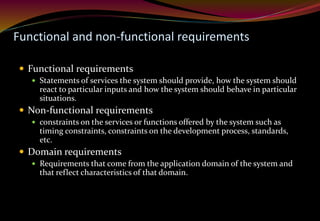 Functional and non-functional requirements
 Functional requirements
 Statements of services the system should provide, how the system should
react to particular inputs and how the system should behave in particular
situations.
 Non-functional requirements
 constraints on the services or functions offered by the system such as
timing constraints, constraints on the development process, standards,
etc.
 Domain requirements
 Requirements that come from the application domain of the system and
that reflect characteristics of that domain.
 