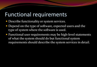 Functional requirements
 Describe functionality or system services.
 Depend on the type of software, expected users and the
type of system where the software is used.
 Functional user requirements may be high-level statements
of what the system should do but functional system
requirements should describe the system services in detail.
 