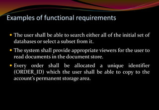 Examples of functional requirements
 The user shall be able to search either all of the initial set of
databases or select a subset from it.
 The system shall provide appropriate viewers for the user to
read documents in the document store.
 Every order shall be allocated a unique identifier
(ORDER_ID) which the user shall be able to copy to the
account’s permanent storage area.
 