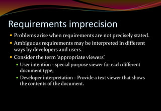 Requirements imprecision
 Problems arise when requirements are not precisely stated.
 Ambiguous requirements may be interpreted in different
ways by developers and users.
 Consider the term ‘appropriate viewers’
 User intention - special purpose viewer for each different
document type;
 Developer interpretation - Provide a text viewer that shows
the contents of the document.
 