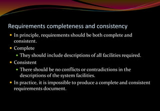 Requirements completeness and consistency
 In principle, requirements should be both complete and
consistent.
 Complete
 They should include descriptions of all facilities required.
 Consistent
 There should be no conflicts or contradictions in the
descriptions of the system facilities.
 In practice, it is impossible to produce a complete and consistent
requirements document.
 