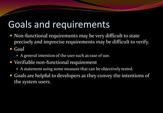 Goals and requirements
 Non-functional requirements may be very difficult to state
precisely and imprecise requirements may be difficult to verify.
 Goal
 A general intention of the user such as ease of use.
 Verifiable non-functional requirement
 A statement using some measure that can be objectively tested.
 Goals are helpful to developers as they convey the intentions of
the system users.
 