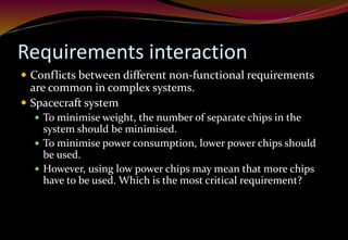 Requirements interaction
 Conflicts between different non-functional requirements
are common in complex systems.
 Spacecraft system
 To minimise weight, the number of separate chips in the
system should be minimised.
 To minimise power consumption, lower power chips should
be used.
 However, using low power chips may mean that more chips
have to be used. Which is the most critical requirement?
 