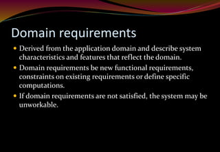 Domain requirements
 Derived from the application domain and describe system
characteristics and features that reflect the domain.
 Domain requirements be new functional requirements,
constraints on existing requirements or define specific
computations.
 If domain requirements are not satisfied, the system may be
unworkable.
 