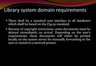 Library system domain requirements
 There shall be a standard user interface to all databases
which shall be based on the Z39.50 standard.
 Because of copyright restrictions, some documents must be
deleted immediately on arrival. Depending on the user’s
requirements, these documents will either be printed
locally on the system server for manually forwarding to the
user or routed to a network printer.
 