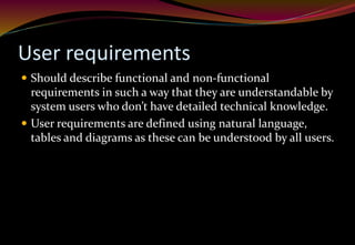 User requirements
 Should describe functional and non-functional
requirements in such a way that they are understandable by
system users who don’t have detailed technical knowledge.
 User requirements are defined using natural language,
tables and diagrams as these can be understood by all users.
 
