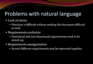 Problems with natural language
 Lack of clarity
 Precision is difficult without making the document difficult
to read.
 Requirements confusion
 Functional and non-functional requirements tend to be
mixed-up.
 Requirements amalgamation
 Several different requirements may be expressed together.
 