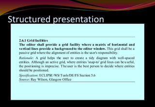 Structured presentation
2.6.1 Grid facilities
The editor shall provide a grid facility where a matrix of horizontal and
vertical lines provide a backgroundto the editor window. This grid shall be a
passive grid where the alignment of entities is the user's responsibility.
Rationale: A grid helps the user to create a tidy diagram with well-spaced
entities. Although an active grid, where entities 'snap-to' grid lines can be u seful,
the positioning is imprecise. The user is the best person to decide where entities
should be positioned.
Specification: ECLIPSE/WS/Tools/DE/FS Section 5.6
Source: Ray Wilson, Glasgow Office
 